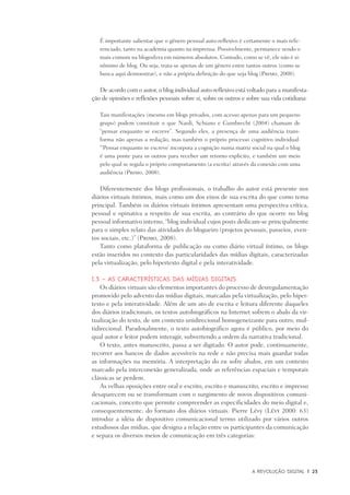 A Revolução Digital	 |	 23
É importante salientar que o gênero pessoal auto-reflexivo é certamente o mais refe-
renciado, tanto na academia quanto na imprensa. Possivelmente, permanece sendo o
mais comum na blogosfera em números absolutos. Contudo, como se vê, ele não é si-
nônimo de blog. Ou seja, trata-se apenas de um gênero entre tantos outros (como se
busca aqui demonstrar), e não a própria definição do que seja blog (Primo, 2008).
De acordo com o autor, o blog individual auto-reflexivo está voltado para a manifesta-
ção de opiniões e reflexões pessoais sobre si, sobre os outros e sobre sua vida cotidiana:
Tais manifestações (mesmo em blogs privados, com acesso apenas para um pequeno
grupo) podem constituir o que Nardi, Schiano e Gumbrecht (2004) chamam de
“pensar enquanto se escreve”. Segundo eles, a presença de uma audiência trans-
forma não apenas a redação, mas também o próprio processo cognitivo individual:
“‘Pensar enquanto se escreve’ incorpora a cognição numa matriz social na qual o blog
é uma ponte para os outros para receber um retorno explícito, e também um meio
pelo qual se regula o próprio comportamento (a escrita) através da conexão com uma
audiência (Primo, 2008).
Diferentemente dos blogs profissionais, o trabalho do autor está presente nos
diários virtuais íntimos, mais como um dos eixos de sua escrita do que como tema
principal. Também os diários virtuais íntimos apresentam uma perspectiva crítica,
pessoal e opinativa a respeito de sua escrita, ao contrário do que ocorre no blog
pessoal informativo interno, “blog individual cujos posts dedicam-se principalmente
para o simples relato das atividades do blogueiro (projetos pessoais, passeios, even-
tos sociais, etc.)” (Primo, 2008).
Tanto como plataforma de publicação ou como diário virtual íntimo, os blogs
estão inseridos no contexto das particularidades das mídias digitais, caracterizadas
pela virtualização, pelo hipertexto digital e pela interatividade.
I.3 – As características das mídias digitais
Os diários virtuais são elementos importantes do processo de desregulamentação
promovido pelo advento das mídias digitais, marcadas pela virtualização, pelo hiper-
texto e pela interatividade. Além de um ato de escrita e leitura diferente daqueles
dos diários tradicionais, os textos autobiográficos na Internet sofrem o abalo da vir-
tualização do texto, de um contexto unidirecional homogeneizante para outro, mul-
tidirecional. Paradoxalmente, o texto autobiográfico agora é público, por meio do
qual autor e leitor podem interagir, subvertendo a ordem da narrativa tradicional.
O texto, antes manuscrito, passa a ser digitado. O autor pode, continuamente,
recorrer aos bancos de dados acessíveis na rede e não precisa mais guardar todas
as informações na memória. A interpretação do eu sofre abalos, em um contexto
marcado pela interconexão generalizada, onde as referências espaciais e temporais
clássicas se perdem.
As velhas oposições entre oral e escrito, escrito e manuscrito, escrito e impresso
desaparecem ou se transformam com o surgimento de novos dispositivos comuni-
cacionais, conceito que permite compreender as especificidades do meio digital e,
consequentemente, do formato dos diários virtuais. Pierre Lévy (Lévy 2000: 63)
introduz a idéia de dispositivo comunicacional termo utilizado por vários outros
estudiosos das mídias, que designa a relação entre os participantes da comunicação
e separa os diversos meios de comunicação em três categorias:
 