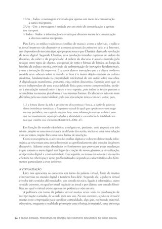 24	 |	 Blogs íntimos: Percursos de sentido no contexto discursivo do meio digital
	 1.	Um - Todos: a mensagem é enviada por apenas um meio de comunicação
			 a vários receptores.
	 2.	Um - Um: a mensagem é enviada por um meio de comunicação a apenas 		
		um receptor.
	 3.	Todos - Todos: a informação é enviada por diversos meios de comunicação
			 a diversos outros receptores.
Para Lévy, as mídias tradicionais (mídias de massa), como a televisão, o rádio e
o jornal impresso são dispositivos comunicacionais do primeiro tipo, e a Internet,
um dispositivo do terceiro tipo, que proporciona o que Chartier chama de revolução
do texto digital. Segundo Chartier, essa revolução introduz rupturas de ordem do
discurso, do saber e da propriedade. A ordem do discurso é aquela mantida pela
relação entre tipos de objetos, categorias de texto e formas de leitura, ao longo da
história da cultura escrita, provindo da sedimentação de inovações fundamentais,
como a invenção da imprensa. É a partir dessas inovações que a cultura moderna
modela seus saberes sobre o mundo: o livro é o maior objeto-símbolo da cultura
moderna, fundamentada na propriedade intelectual de um autor sobre sua obra.
A digitalização transforma, portanto, essa ordem discursiva, fazendo com que os
textos independam de uma espacialidade física para serem compreendidos: perde-
se a vinculação natural entre o texto e seu suporte, pois todos os textos passam a
serem lidos na mesma plataforma e nas mesmas formas. Os discursos não são mais
diferidos pela sua materialidade, pela sua vinculação única com seu autor, pois,
(...) a leitura diante da tela é geralmente descontínua e busca, a partir de palavras-
chave ou rubricas temáticas, o fragmento textual do qual quer apoderar-se (um artigo
em um periódico, um capítulo em um livro, uma informação em um website), sem
que necessariamente sejam percebidas a identidade e a coerência da totalidade tex-
tual que contém esse elemento (Chartier, 2002: 23).
Em função do mundo eletrônico, configura-se, portanto, uma ruptura em três
níveis: propõe-se uma nova técnica de difusão da escrita, incita-se uma nova relação
com os textos, impõe-lhes uma nova forma de inscrição.
Como conseqüência, o advento das mídias digitais e o desenvolvimento da infor-
mática acrescentam uma nova dimensão ao aprofundamento dos estudos do gênero
discursivo. Adiante serão abordados os fenômenos que provocam essas mudanças
e que tornam o meio digital um lugar de criação de novos gêneros: a virtualização,
o hipertexto digital e a interatividade. Em seguida, os temas da autoria e da escrita
e leitura no ciberespaço serão problematizados segundo as características dos fenô-
menos particulares a esse universo.
A virtualização
Lévy nos apresenta os conceitos em torno da palavra virtual, fonte de muitas
controvérsias no mundo digital e também fora dele. Segundo ele, a palavra virtual
envolve três sentidos diferenciados: um sentido técnico, ligado à informática, outro
sentido corrente, no qual o virtual equivale ao irreal e por último, um sentido filosó-
fico, no qual o virtual existe apenas em potência e não em ato.
A polêmica em torno da palavra virtual muitas vezes vem da combinação de
interpretações variadas, de acordo com seu uso. No uso corrente, a palavra virtual é
muitas vezes empregada para significar a irrealidade, algo que, no mundo material,
não existe, enquanto a realidade pressupõe uma efetivação material, uma presença
 