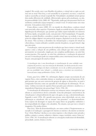 A Revolução Digital	 |	 25
tangível. De acordo com o uso filosófico da palavra, o virtual não se opõe ao real,
mas sim ao atual. Para Lévy, o real assemelha-se ao possível; em troca, o atual em
nada se assemelha ao virtual; responde-lhe. Virtualidade e atualidade seriam apenas
dois modos diferentes de realidade, diferenciados apenas pela atualização, ou não,
da potencialidade (Lévy, 2000: 48): “Repetindo, ainda que não possamos fixá-lo em
nenhuma coordenada espaço-temporal, o virtual é real. O virtual existe sem estar
presente. Uma palavra existe de fato”.
Como afirma o autor (2000: 29), no mundo da cibercultura, a palavra virtual
está associada a dois aspectos. O primeiro, ligado ao sentido técnico, diz respeito à
digitalização da informação, que permite que dados sejam traduzidos em números
de forma rápida, em grande escala, com precisão e fácil manipulação. O segundo,
ligado ao sentido filosófico, considera o mundo virtual (que, na verdade, é um con-
junto de códigos digitais) um potencial de imagens, disponível ao ato de um clique
do mouse. Para acentuar a desordem das interpretações a respeito do virtual na
cibercultura, é muito utilizado o sentido corrente da palavra, no qual virtual é algo
que não existe.
A atualização, como um processo de resolução que busca tornar o virtual atual,
aparece como a solução de um problema, uma solução que não estava contida
previamente no enunciado, exigida por um complexo problemático, no nível dos
acontecimentos. Ela equivale, no nível das substâncias, à realização do potencial
em real. A virtualização pode ser compreendida como o movimento inverso da atua-
lização, uma passagem do atual ao virtual:
A virtualização não é uma desrealização (a transformação de uma realidade num
conjunto de possíveis), mas uma mutação de identidade, um deslocamento do centro
de gravidade ontológico do objeto considerado: em vez de se definir principalmente
por sua atualidade (uma ‘solução’), a entidade passa a encontrar sua consistência
essencial num campo problemático (Lévy, 1996: 18).
Como, para Lévy (2000: 52), informações digitais sempre necessitarão de um
suporte físico, estes conteúdos íntimos se atualizam por meio do hipertexto. O di-
gital permite que um novo universo de geração de signos se desenvolva, no qual o
computador funciona como um operador de virtualização da informação. No en-
tanto, “embora necessite de suportes físicos pesados para subsistir e atualizar-se, o
imponderável hipertexto não possui lugar” (Lévy, 1996: 20).
A virtualização da informação acarreta em inúmeras outras conseqüências que
afetam as características desses conteúdos. Uma das principais características da
virtualização é o desprendimento do aqui e do agora, ou seja, a desterritorialização.
Segundo o autor (1996: 20), quando uma pessoa, uma coletividade, um ato, uma
informação se virtualizam, eles se tornam “não presentes”, se desterritorializam.
Uma espécie de desengate os separa do espaço físico ou geográfico ordinários e
da temporalidade do relógio e do calendário. No entanto, nem por isso o virtual é
imaginário. Ele produz efeitos.
Para Lévy, “além da desterritorialização, um outro caráter é freqüentemente as-
sociado à vir tualização: a passagem do interior ao exterior e do exterior ao interior.
Esse “efeito Moebius” declina-se em vários registros: o das relações entre privado e
público, próprio e comum, subjetivo e objetivo, mapa e território, autor e leitor etc”
(Lévy, 1996: 24). A virtualização subverte as concepções tradicionais de identidade,
privacidade, autoria, leitura e escrita.
 