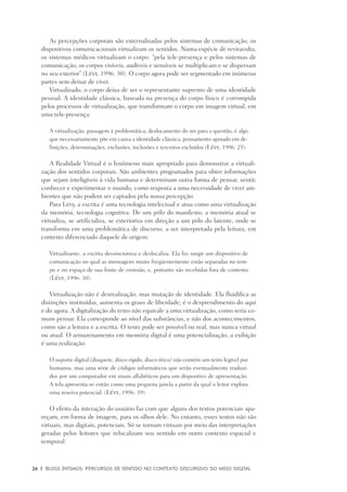 26	 |	 Blogs íntimos: Percursos de sentido no contexto discursivo do meio digital
As percepções corporais são externalizadas pelos sistemas de comunicação, os
dispositivos comunicacionais virtualizam os sentidos. Numa espécie de reviravolta,
os sistemas médicos virtualizam o corpo: “pela tele-presença e pelos sistemas de
comunicação, os corpos visíveis, audíveis e sensíveis se multiplicam e se dispersam
no seu exterior” (Lévy, 1996: 30). O corpo agora pode ser segmentado em inúmeras
partes sem deixar de viver.
Virtualizado, o corpo deixa de ser o representante supremo de uma identidade
pessoal. A identidade clássica, baseada na presença do corpo físico é corrompida
pelos processos de virtualização, que transformam o corpo em imagem virtual, em
uma tele-presença:
A virtualização, passagem à problemática, deslocamento do ser para a questão, é algo
que necessariamente põe em causa a identidade clássica, pensamento apoiado em de-
finições, determinações, exclusões, inclusões e terceiros excluídos (Lévy, 1996: 25).
A Realidade Virtual é o fenômeno mais apropriado para demonstrar a virtuali-
zação dos sentidos corporais. São ambientes programados para obter informações
que sejam inteligíveis à vida humana e determinam outra forma de pensar, sentir,
conhecer e experimentar o mundo, como resposta a uma necessidade de viver am-
bientes que não podem ser captados pela nossa percepção.
Para Lévy, a escrita é uma tecnologia intelectual e atua como uma virtualização
da memória, tecnologia cognitiva. De um pólo do manifesto, a memória atual se
virtualiza, se artificializa, se exterioriza em direção a um pólo do latente, onde se
transforma em uma problemática de discurso, a ser interpretada pela leitura, em
contexto diferenciado daquele de origem:
Virtualizante, a escrita dessincroniza e deslocaliza. Ela fez surgir um dispositivo de
comunicação no qual as mensagens muito freqüentemente estão separadas no tem-
po e no espaço de sua fonte de emissão, e, portanto são recebidas fora de contexto
(Lévy, 1996: 38).
Virtualização não é desrealização, mas mutação de identidade. Ela fluidifica as
distinções instituídas, aumenta os graus de liberdade; é o desprendimento do aqui
e do agora. A digitalização do texto não equivale a uma virtualização, como seria co-
mum pensar. Ela corresponde ao nível das substâncias, e não dos acontecimentos,
como são a leitura e a escrita. O texto pode ser possível ou real, mas nunca virtual
ou atual. O armazenamento em memória digital é uma potencialização, a exibição
é uma realização:
O suporte digital (disquete, disco rígido, disco ótico) não contém um texto legível por
humanos, mas uma série de códigos informáticos que serão eventualmente traduzi-
dos por um computador em sinais alfabéticos para um dispositivo de apresentação.
A tela apresenta-se então como uma pequena janela a partir da qual o leitor explora
uma reserva potencial. (Lévy, 1996: 39).
O efeito da interação do usuário faz com que alguns dos textos potenciais apa-
reçam, em forma de imagem, para os olhos dele. No entanto, esses textos não são
virtuais, mas digitais, potenciais. Só se tornam virtuais por meio das interpretações
geradas pelos leitores que relocalizam seu sentido em outro contexto espacial e
temporal:
 