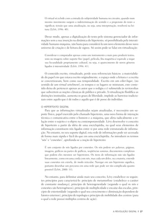 A Revolução Digital	 |	 27
O virtual só eclode com a entrada da subjetividade humana no circuito, quando num
mesmo movimento surgem a indeterminação do sentido e a propensão do texto a
significar, tensão que uma atualização, ou seja, uma interpretação, resolverá na lei­
tura (Lévy, 1996: 40).
Desse modo, apenas a digitalização do texto pelo sistema gerenciador de infor-
mações sem a sua inserção na dinâmica do hipertexto, só possibilitada pela interati-
vidade humano-máquina, não basta para considerá-lo um novo elemento desse novo
universo de criação e de leitura de signos. Só assim pode-se falar em virtualização:
Considerar o computador apenas como um instrumento a mais para produzir textos,
sons ou imagens sobre suporte fixo (papel, película, fita magnética) equivale a negar
sua fecundidade propriamente cultural, ou seja, o aparecimento de novos gêneros
ligados à interatividade (Lévy, 1996: 41).
O conteúdo escrito, virtualizado, perde seus referenciais básicos: a materialida-
de do papel em que estava escrito originalmente, o espaço onde a leitura e a escrita
se concretizavam, bem como sua temporalidade. Escrito em um ciber-lugar, (no
sentido de um virtual settelment), os tempos e os lugares se misturam, este conte-
údo deixa de pertencer apenas ao autor que o redigiu e é submetido às reviravoltas
que subvertem as noções clássicas de público e privado. A virtualização fluidifica as
distinções instituídas, aumenta os graus de liberdade, implode as barreiras tradicio-
nais entre aquilo que é de todos e aquilo que é de posse do indivíduo.
O hipertexto digital
Para que as informações virtualizadas sejam atualizadas, é necessário um su-
porte físico, papel exercido pelo chamado hipertexto, uma nova forma de interação
técnica e comunicativa entre o homem e a máquina, que afeta radicalmente a re-
lação entre o sujeito e o objeto na contemporaneidade. Lévy desenvolve o conceito
de hipertexto a partir da idéia de uma enciclopédia, na qual seus elementos de
informação constituem nós ligados entre si por uma rede estruturada de informa-
ção. No entanto, no seu suporte digital, esta rede de informações pode ser acessada
de forma mais rápida e fácil do que em uma enciclopédia. Ao introduzir os termos
“nós” e “conexões”, aprofunda-se a noção de hipertexto:
É um conjunto de nós ligados por conexões. Os nós podem ser palavras, páginas,
imagens, gráficos ou partes de gráficos, seqüências sonoras, documentos complexos
que podem eles mesmos ser hipertextos. Os itens de informação não são ligados
linearmente, como em uma corda com nós, mas cada um deles, ou a maioria, estende
suas conexões em estrela, de modo reticular. Navegar em um hipertexto significa,
portanto desenhar um percurso em uma rede que pode ser tão complicada quanto
possível (Lévy, 2000: 33).
No entanto, para delimitar ainda mais seu conceito, Lévy estabelece os seguin-
tes princípios para caracterizá-lo: princípio de metamorfose (estabelece o caráter
de constante mudança), princípio de heterogeneidade (segundo o qual os nós e
conexões são heterogêneos), princípio de multiplicidade e encaixe das escalas, prin-
cípio de exterioridade (segundo o qual seu crescimento e diminuição dependem de
fatores externos), princípio de topologia e princípio de mobilidade dos centros (para
o qual a rede possui múltiplos centros de ação).
 