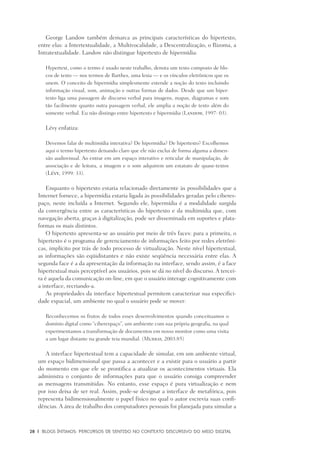 28	 |	 Blogs íntimos: Percursos de sentido no contexto discursivo do meio digital
George Landow também demarca as principais características do hipertexto,
entre elas: a Intertextualidade, a Multivocalidade, a Descentralização, o Rizoma, a
Intratextualidade. Landow não distingue hipertexto de hipermídia:
Hypertext, como o termo é usado neste trabalho, denota um texto composto de blo-
cos de texto — nos termos de Barthes, uma lexia — e os vínculos eletrônicos que os
unem. O conceito de hipermídia simplesmente estende a noção do texto incluindo
informação visual, som, animação e outras formas de dados. Desde que um hiper-
texto liga uma passagem de discurso verbal para imagens, mapas, diagramas e som
tão facilmente quanto outra passagem verbal, ele amplia a noção de texto além do
somente verbal. Eu não distingo entre hipertexto e hipermídia (Landow, 1997: 03).
Lévy enfatiza:
Devemos falar de multimídia interativa? De hipermídia? De hipertexto? Escolhemos
aqui o termo hipertexto deixando claro que ele não exclui de forma alguma a dimen-
são audiovisual. Ao entrar em um espaço interativo e reticular de manipulação, de
associação e de leitura, a imagem e o som adquirem um estatuto de quase-textos
(Lévy, 1999: 33).
Enquanto o hipertexto estaria relacionado diretamente às possibilidades que a
Internet fornece, a hipermídia estaria ligada às possibilidades geradas pelo ciberes-
paço, neste incluída a Internet. Segundo ele, hipermídia é a modalidade surgida
da convergência entre as características do hipertexto e da multimídia que, com
navegação aberta, graças à digitalização, pode ser disseminada em suportes e plata-
formas os mais distintos.
O hipertexto apresenta-se ao usuário por meio de três faces: para a primeira, o
hipertexto é o programa de gerenciamento de informações feito por redes eletrôni-
cas, implícito por trás de todo processo de virtualização. Neste nível hipertextual,
as informações são eqüidistantes e não existe seqüência necessária entre elas. A
segunda face é a da apresentação da informação na interface, sendo assim, é a face
hipertextual mais perceptível aos usuários, pois se dá no nível do discurso. A tercei-
ra é aquela da comunicação on-line, em que o usuário interage cognitivamente com
a interface, recriando-a.
As propriedades da interface hipertextual permitem caracterizar sua especifici-
dade espacial, um ambiente no qual o usuário pode se mover:
Reconhecemos os frutos de todos esses desenvolvimentos quando conceituamos o
domínio digital como “ciberespaço”, um ambiente com sua própria geografia, na qual
experimentamos a transformação de documentos em nosso monitor como uma visita
a um lugar distante na grande teia mundial. (Murray, 2003:85)
A interface hipertextual tem a capacidade de simular, em um ambiente virtual,
um espaço bidimensional que passa a acontecer e a existir para o usuário a partir
do momento em que ele se prontifica a atualizar os acontecimentos virtuais. Ela
administra o conjunto de informações para que o usuário consiga compreender
as mensagens transmitidas. No entanto, esse espaço é pura virtualização e nem
por isso deixa de ser real. Assim, pode-se designar a interface de metafórica, pois
representa bidimensionalmente o papel físico no qual o autor escrevia suas confi-
dências. A área de trabalho dos computadores pessoais foi planejada para simular a
 