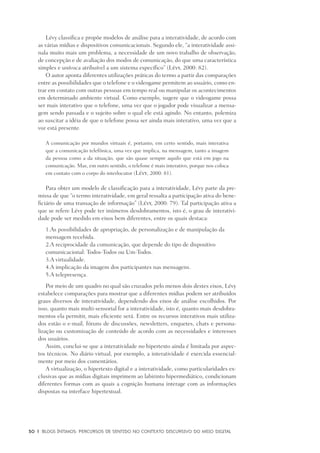 30	 |	 Blogs íntimos: Percursos de sentido no contexto discursivo do meio digital
Lévy classifica e propõe modelos de análise para a interatividade, de acordo com
as várias mídias e dispositivos comunicacionais. Segundo ele, “a interatividade assi-
nala muito mais um problema, a necessidade de um novo trabalho de observação,
de concepção e de avaliação dos modos de comunicação, do que uma característica
simples e unívoca atribuível a um sistema específico” (Lévy, 2000: 82).
O autor aponta diferentes utilizações práticas do termo a partir das comparações
entre as possibilidades que o telefone e o videogame permitem ao usuário, como en-
trar em contato com outras pessoas em tempo real ou manipular os acontecimentos
em determinado ambiente virtual. Como exemplo, sugere que o videogame possa
ser mais interativo que o telefone, uma vez que o jogador pode visualizar a mensa-
gem sendo passada e o sujeito sobre o qual ele está agindo. No entanto, polemiza
ao suscitar a idéia de que o telefone possa ser ainda mais interativo, uma vez que a
voz está presente.
A comunicação por mundos virtuais é, portanto, em certo sentido, mais interativa
que a comunicação telefônica, uma vez que implica, na mensagem, tanto a imagem
da pessoa como a da situação, que são quase sempre aquilo que está em jogo na
comunicação. Mas, em outro sentido, o telefone é mais interativo, porque nos coloca
em contato com o corpo do interlocutor (Lévy, 2000: 81).
Para obter um modelo de classificação para a interatividade, Lévy parte da pre-
missa de que “o termo interatividade, em geral ressalta a participação ativa do bene-
ficiário de uma transação de informação” (Lévy, 2000: 79). Tal participação ativa a
que se refere Lévy pode ter inúmeros desdobramentos, isto é, o grau de interativi-
dade pode ser medido em eixos bem diferentes, entre os quais destaca:
	 1.	As possibilidades de apropriação, de personalização e de manipulação da
		mensagem recebida.
	 2.	A reciprocidade da comunicação, que depende do tipo de dispositivo
		comunicacional: Todos-Todos ou Um-Todos.
	 3.	A virtualidade.
	 4.	A implicação da imagem dos participantes nas mensagens.
	 5.	A telepresença.
Por meio de um quadro no qual são cruzados pelo menos dois destes eixos, Lévy
estabelece comparações para mostrar que a diferentes mídias podem ser atribuídos
graus diversos de interatividade, dependendo dos eixos de análise escolhidos. Por
isso, quanto mais multi-sensorial for a interatividade, isto é, quanto mais desdobra-
mentos ela permitir, mais eficiente será. Entre os recursos interativos mais utiliza-
dos estão o e-mail, fóruns de discussões, newsletters, enquetes, chats e persona-
lização ou customização de conteúdo de acordo com as necessidades e interesses
dos usuários.
Assim, conclui-se que a interatividade no hipertexto ainda é limitada por aspec-
tos técnicos. No diário virtual, por exemplo, a interatividade é exercida essencial-
mente por meio dos comentários.
A virtualização, o hipertexto digital e a interatividade, como particularidades ex-
clusivas que as mídias digitais imprimem ao labirinto hipermediático, condicionam
diferentes formas com as quais a cognição humana interage com as informações
dispostas na interface hipertextual.
 