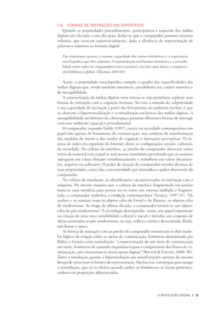 A Revolução Digital	 |	 31
I.4 - Formas de interação no hipertexto
Quando as propriedades procedimentais, participativas e espaciais das mídias
digitais são elevadas a um alto grau, deduz-se que o computador promete recursos
infinitos, que crescem exponencialmente, dada a eficiência de representação de
palavras e números no formato digital:
Tão importante quanto a enorme capacidade dos meios eletrônicos é a expectativa
enciclopédica que eles induzem. A representação em formato eletrônico e a acessibi-
lidade entre todos os computadores torna possível conceber uma única e compreen-
sível biblioteca global. (Murray, 2003:88)
Assim, a propriedade enciclopédica compõe o quadro das especificidades das
mídias digitais que, sendo também interativas, possibilitam seu caráter imersivo e
de navegabilidade.
A caracterização da mídias digitais seria inócua se não permitisse explorar suas
formas de interação com a cognição humana. Só com a entrada da subjetividade
e sua capacidade de recriação a partir das ferramentas no ambiente on-line, é que
se efetivam a hipertextualização e a virtualização exclusivas das mídias digitais. A
navegalibilidade no labirinto do ciberespaço presume diferentes formas de interagir
com esse ambiente espacial e procedimental.
O computador, segundo Turkle (1997), exerce na sociedade contemporânea um
papel não apenas de ferramenta de comunicação, mas também de transformação
dos modelos de mente e dos modos de cognição e interações perceptivas. O sis-
tema de redes em expansão da Internet altera as configurações sociais, culturais,
da sociedade. Na cultura da interface, as janelas do computador oferecem vários
níveis de material com o qual se tem acesso simultâneo permitindo que os usuários
naveguem em várias direções simultaneamente e trabalhem em vários documen-
tos, arquivos ou softwares. O poder de atração do computador envolve diversas de
suas propriedades, entre elas a interatividade que intensifica o poder absorvente do
computador.
Na cultura da simulação, as identificações são processadas na interação com a
máquina. Da mesma maneira que a cultura da interface fragmentada em janelas
torna-se uma metáfora para pensar no eu como um sistema múltiplo e fragmen-
tado, o computador simboliza a condição contemporânea (Turkle, 1997:31): ”Os
sonhos e os animais eram os objetos-cifra de Freud e de Darwin, os objetos-cifra
do modernismo. Ao longo da última década, o computador tornou-se um objeto-
cifra do pós-modernismo.” A tecnologia desempenha, assim, um papel importante
na criação de uma nova sensibilidade cultural e social e introduz um conjunto de
idéias associadas ao pós-modernismo, ou seja, reifica a estética descentrada, fluida,
não-linear e opaca.
As formas de interação com as janelas do computador mimetizam os dois mode-
los lógicos de relação entre os meios de comunicação, fenômeno denominado por
Bolter e Grusin como remediação: “a representação de um meio de comunicação
em outro, fenômeno de tamanha importância para a compreensão dos fluxos de co-
municação, por caracterizar os novos meios digitais” (Bolter & Grusin, 2000: 50).
Tanto a imediação quanto a hipermediação são manifestações opostas do mesmo
desejo de atravessar os limites da representação. São facetas, estratégias para atingir
a remediação, que só se efetiva quando ambos os fenômenos se fazem presentes,
embora em proporções diferenciadas.
 