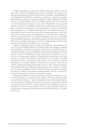 32	 |	 Blogs íntimos: Percursos de sentido no contexto discursivo do meio digital
A lógica da imediação é aquela da realidade virtual, que permite a imersão.
Apesar de a expressão “realidade virtual” parecer um paradoxo, de acordo com as
diversas interpretações da palavra virtual, devemos considerar como Realidade Vir-
tual (também denominada RV) as experiências geradas por simuladores de imagens
tridimensionais geradas por computador acopláveis à cabeça (Máquina de Turing).
Para que a imersão realmente ocorra e a imediação seja possível, é necessário que
o meio de comunicação “desapareça”, isto é, que o telespectador não seja capaz de
perceber a presença do simulador. A imersão está condicionada à supressão da in-
terface do meio de comunicação. Este ato de desaparecer, no entanto, é dificultado
pela necessidade que a realidade virtual exige para se fazer possível. Para que o te-
lespectador possa ser imerso e ter o ponto de vista em primeira pessoa, é necessário
que exista a interface gerada pelo computador, que deve preencher totalmente a
visão do telespectador. Mas essa interface dificilmente deixará de ser percebida.
Nessa imediação transparente, buscada incessantemente pelos entusiastas da reali-
dade virtual, a interface deve apagar a si mesma, e o telespectador não deve sequer
perceber os instrumentos tecnológicos que o circundam.
Enquanto a imediação propõe um espaço visual unificado, a hipermediação ofe-
rece um espaço visual heterogêneo. Ao contrário da lógica da imediação, o objetivo
da hipermediação é lembrar o telespectador da presença da interface do meio de
comunicação. Bolter e Grusin exemplificam a lógica de hipermediação por meio da
interface atual dos computadores, na qual várias janelas se sobrepõem e, ao con-
trário de se fazerem apagar, lembram o telespectador da sua presença a cada clique
no mouse. A simples necessidade da sobreposição das várias janelas no monitor
já deixa de favorecer o desaparecimento da interface para o usuário. O usuário do
computador, por exemplo, manipula constantemente as diversas ferramentas da
interface e dificilmente deixará de perceber a presença desta. A lógica da hiperme-
diação também pode ser visualizada em diversos meios, como em jornais e na televi-
são. No entanto, para Bolter e Grusin, a World Wide Web é o meio de comunicação
que sofre mais influência do fenômeno da hipermediação. Na rede, a reposição é a
estratégia de operação de toda interface baseada em janelas.
Empregando as diferentes formas de interação no labirinto do hipertexto, usuá-
rios constroem redes de comunicação entre os blogs e outras ferramentas de mídias
sociais (Facebook, Orkut etc.). Aqui, já reclassificados como diários virtuais íntimos,
esse tipo particular de blog condiciona estruturas narrativas, disposições temáticas
e formas de escrita específicas, a serem organizadas conceitualmente por uma vi-
são lingüística e discursiva que possibilita conhecer as peculiaridades do objeto de
pesquisa após investigação analítica baseada na teoria da Enunciação e na Análise
do Discurso.
 