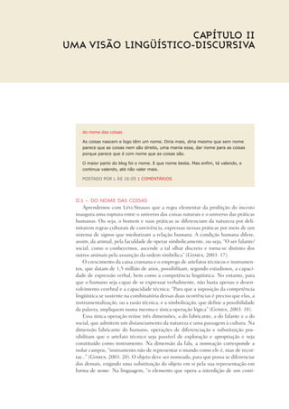 do nome das coisas
As coisas nascem e logo têm um nome. Diria mais, diria mesmo que sem nome
parece que as coisas nem são direito, uma mania essa, dar nome para as coisas
porque parece que é com nome que as coisas são.
O maior parto do blog foi o nome. E que nome besta. Mas enfim, tá valendo, e
continua valendo, até não valer mais.
POSTADO POR L ÀS 16:05 1 COMENTÁRIOS
II.1 – Do nome das coisas
Aprendemos com Lévi-Strauss que a regra elementar da proibição do incesto
inaugura uma ruptura entre o universo das coisas naturais e o universo das práticas
humanas. Ou seja, o homem e suas práticas se diferenciam da natureza por deli-
mitarem regras culturais de convivência, expressas nessas práticas por meio de um
sistema de signos que mediatizam a relação humana. A condição humana difere,
assim, da animal, pela faculdade de operar simbolicamente, ou seja, “O ser falante/
social, como o conhecemos, ascende a tal olhar discreto e torna-se distinto dos
outros animais pela assunção da ordem simbólica” (Gomes, 2003: 17).
O crescimento da caixa craniana e o emprego de artefatos técnicos e instrumen-
tos, que datam de 1,5 milhão de anos, possibilitam, segundo estudiosos, a capaci-
dade de expressão verbal, bem como a competência lingüística. No entanto, para
que o humano seja capaz de se expressar verbalmente, não basta apenas o desen-
volvimento cerebral e a capacidade técnica: “Para que a suposição da competência
lingüística se sustente na combinatória dessas duas ocorrências é preciso que elas, a
instrumentalização, ou a razão técnica, e a simbolização, que define a possibilidade
da palavra, impliquem numa mesma e única operação lógica” (Gomes, 2003: 18).
Essa única operação reúne três dimensões, a do fabricante, a do falante e a do
social, que admitem um distanciamento da natureza e uma passagem à cultura. Na
dimensão fabricante do humano, operações de diferenciação e substituição pos-
sibilitam que o artefato técnico seja passível de exploração e apropriação e seja
constituído como instrumento. Na dimensão da fala, a nomeação corresponde a
isolar campos, “instrumento não de representar o mundo como ele é, mas de recor-
tar...” (Gomes, 2003: 20). O objeto deve ser nomeado, para que possa se diferenciar
dos demais, exigindo uma substituição do objeto em si pela sua representação em
forma de nome. Na linguagem, “o elemento que opera a interdição de um conti-
Capítulo II
UMA VISÃO LINGÜÍSTICO-DISCURSIVA
 