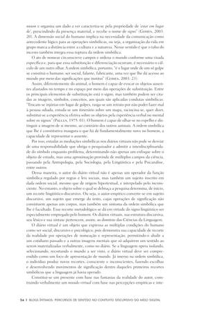 34	 |	 Blogs íntimos: Percursos de sentido no contexto discursivo do meio digital
nuum e organiza um dado a ver caracteriza-se pela propriedade de ‘estar em lugar
de’, prescindindo da presença material, e recebe o nome de signo” (Gomes, 2003:
20). A dimensão social do humano implica na necessidade da comunicação como
antecedente lógico para as operações simbólicas, ou seja, a organização da vida em
grupo marca a distância entre a cultura e a natureza. Nesse sentido é que o tabu do
incesto também integra essa ruptura da ordem simbólica.
O ato de nomear circunscreve campos e ordena o mundo conforme uma visada
específica e, para que essa substituição e diferenciação ocorram, é necessário o cál-
culo de um outro olhar. A ordem simbólica, portanto, “é o lugar onde de um só golpe
se constitui o humano: ser social, falante, fabricante, uma vez que lhe dá acesso ao
mundo por meio das significações que institui” (Gomes, 2003: 23).
Assim, diferentemente do animal, o homem é capaz de evocar os objetos ausen-
tes afastados no tempo e no espaço por meio das operações de substituição. Entre
os principais elementos de substituição está o signo, mas também podem ser cita-
das as imagens, símbolos, conceitos, aos quais são aplicadas condutas simbólicas:
“Trocam-se injúrias em lugar de golpes, rasga-se um retrato por não poder fazer mal
à pessoa odiada, estuda-se um itinerário sobre um mapa, raciocina-se, quer dizer,
substitui-se a experiência efetiva sobre os objetos pela experiência verbal ou mental
sobre os signos” (Paulus, 1975: 01). O homem é capaz de olhar-se no espelho e dis-
tinguir a imagem de si mesmo, ao contrário dos outros animais. A ordem simbólica
que lhe é constitutiva inaugura o que há de fundamentalmente novo no homem, a
capacidade de representar o ausente.
Por isso, estudar as mediações simbólicas nos diários virtuais não pode se desviar
de uma responsabilidade que obriga o pesquisador a admitir a interdisciplinarida-
de do símbolo enquanto problema, determinando não apenas um enfoque sobre o
objeto de estudo, mas uma aproximação provinda de múltiplos campos da ciência,
passando pela Antropologia, pela Sociologia, pela Lingüística e pela Psicanálise,
entre outros.
Dessa maneira, o autor do diário virtual não é apenas um operador da função
simbólica regulado por regras e leis sociais, mas também um sujeito inscrito em
dada ordem social, mesmo que de origem hipertextual, e interpelado pelo incons-
ciente. No entanto, o objeto sobre o qual se debruça a pesquisa determina, de início,
um recorte lingüístico-discursivo. Ou seja, o autor-empírico converte-se em sujeito
discursivo, um sujeito que emerge do texto, cujas operações de significação não
constituem apenas um corpus, mas também um sintoma da ordem simbólica que
lhe é facultado. Esse recorte metodológico se dá em virtude do signo lingüístico ser
especialmente empregado pelo homem. Os diários virtuais, sua estrutura discursiva,
seu léxico e sua sintaxe pertencem, assim, ao domínio das Ciências da Linguagem.
O diário virtual é um objeto que expressa as múltiplas condições do humano
como ser social, discursivo e psicológico, pois demonstra sua capacidade de recorte
da realidade por operações de nomeação e representação, permitindo-o aludir a
um cotidiano passado e a outras imagens mentais que só adquirem um sentido ao
serem materializadas verbalmente, como no diário. Se a linguagem opera isolando,
selecionando, recortando o mundo a ser visto, o diário virtual deve ser compre-
endido como um foco de apresentação de mundo. Já imerso na ordem simbólica,
o indivíduo produz novos recortes, consciente e inconscientes, fazendo escolhas
e desenvolvendo movimentos de significação dentro daqueles primeiros recortes
simbólicos que a linguagem já havia operado.
Constitui-se um presente com base nas fantasias da realidade do autor, cons-
truindo verbalmente um mundo virtual com base nas percepções empíricas e inte-
 