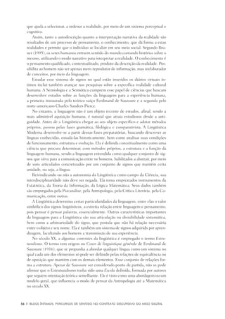 36	 |	 Blogs íntimos: Percursos de sentido no contexto discursivo do meio digital
que ajuda a selecionar, a ordenar a realidade, por meio de um sistema perceptual e
cognitivo.
Assim, tanto a autodescrição quanto a interpretação narrativa da realidade são
resultados de um processo de pensamento, o conhecimento, que dá forma a estas
realidades e permite que o indivíduo se localize em seu meio social. Segundo Bru-
ner (1995), os seres humanos extraem sentido do mundo contando histórias sobre o
mesmo, utilizando o modo narrativo para interpretar a realidade. O conhecimento é
o pensamento qualificado, contextualizado, produto da descrição da realidade. Pos-
sibilita ao homem não ser apenas mero reprodutor de informação, mas reelaborador
de conceitos, por meio da linguagem.
Estudar esse sistema de signos no qual estão inseridos os diários virtuais ín-
timos inclui também avançar nas pesquisas sobre a específica realidade cultural
humana. A Semiologia e a Semiótica cumprem esse papel de ciências que buscam
desenvolver estudos sobre as funções da linguagem para a experiência humana,
a primeira instaurada pelo teórico suíço Ferdinand de Saussure e a segunda pelo
norte-americano Charles Sanders Pierce.
No entanto, a linguagem não é um objeto recente de estudos, afinal, sendo a
mais admirável aquisição humana, é natural que atraia estudiosos desde a anti-
guidade. Antes de a Lingüística chegar ao seu objeto específico e adotar métodos
próprios, passou pelas fases gramática, filológica e comparativista. A Lingüística
Moderna desenvolve-se a partir dessas fases preparatórias, buscando descrever as
línguas conhecidas, estudá-las historicamente, bem como analisar suas condições
de funcionamento, estrutura e evolução. Ela é definida conceitualmente como uma
ciência que procura determinar, com métodos próprios, a estrutura e a função da
linguagem humana, sendo a linguagem entendida como qualquer conjunto de sig-
nos que sirva para a comunicação entre os homens, habilitados a abstrair, por meio
de sons articulados concretizados por um conjunto de signos que mantêm certa
unidade, ou seja, a língua.
Reivindicando ou não a autonomia da Lingüística como campo da Ciência, sua
interdisciplinaridade não deve ser negada. Ela toma emprestados instrumentos da
Estatística, da Teoria da Informação, da Lógica Matemática. Seus dados também
são empregados pela Psicanálise, pela Antropologia, pela Crítica Literária, pela Co-
municação, entre outras.
A Lingüística determina certas particularidades da linguagem, entre elas o valor
simbólico dos signos lingüísticos, a estreita relação entre linguagem e pensamento,
pois pensar é pensar palavras, essencialmente. Outras características importantes
da linguagem para a Lingüística são sua articulação ou divisibilidade sistemática,
bem como a arbitrariedade do signo, que postula que não há relação necessária
entre o objeto e seu nome. Ela é também um sistema de signos adquirido por apren-
dizagem, facultando aos homens a transmissão de sua experiência.
No século XX, a algumas correntes da lingüística é empregado o termo Estru-
turalismo. O termo tem origem no Cours de linguistique générale de Ferdinand de
Saussure (1916), que se propunha a abordar qualquer língua como um sistema no
qual cada um dos elementos só pode ser definido pelas relações de equivalência ou
de oposição que mantém com os demais elementos. Esse conjunto de relações for-
ma a estrutura. Apesar de Saussure ser considerado ponto de partida, não se pode
afirmar que o Estruturalismo tenha sido uma Escola definida, formada por autores
que seguem orientação teórica semelhante. Ele é visto como uma abordagem ou um
modelo geral, que influencia o modo de pensar da Antropologia até a Matemática
no século XX.
 