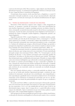 38	 |	 Blogs íntimos: Percursos de sentido no contexto discursivo do meio digital
o processo de interação verbal. Dessa maneira, o signo adquire uma dinamicidade,
ignorada por Saussure. A constituição do significado é intrínseca à interação social,
ou seja, o papel do Outro é constitutivo da linguagem.
A enunciação, dessa maneira, revela suas duas faces, a lingüística e a social. O
enunciado é orientado socialmente, ou seja, até que seja materializado e objetivado
externamente, em forma de enunciação, teve inúmeros desdobramentos de origem
social.
II.2 - Teoria da Enunciação e Análise do discurso
Benveniste (1958) soluciona o impasse entre a língua e a fala, inaugurado por
Saussure, ao introduzir a questão da enunciação. Como texto materializado por
uma interface hipertextual, o registro cronológico presente nos diários virtuais ín-
timos corresponde ao material enunciado no qual se devem buscar as projeções da
enunciação. A partir da matriz conceitual das teorias lingüísticas da Enunciação, o
parâmetro de sujeito é integrado à análise lingüística, configurando, portanto, um
sujeito lingüístico.
Segundo Landowski (1992), o sujeito lingüístico é a entidade semiótica, produ-
tora de sentidos, por meio do ato da enunciação. Assim, a enunciação é o “ato pelo
qual o sujeito faz ser o sentido” e o enunciado “o objeto cujo sentido faz ser o sujeito”.
A todo enunciado corresponde uma enunciação pressuposta ou seja, a enunciação
é a “instância de mediação que assegura a discursivização da língua, que permite a
passagem da competência à performance, das estruturas semióticas virtuais às estru-
turas realizadas sob a forma de discurso” (Landowski apud Fiorin, 2006a: 31).
O sujeito da enunciação converte os esquemas narrativos presentes em seu coti-
diano em discurso, que carrega marcas da cena enunciativa. O texto materializado
pressupõe sempre uma enunciação (Fiorin, 2006a: 55): “A enunciação é o ato da
produção do discurso, é uma instância pressuposta pelo enunciado (produto da
enunciação). Ao realizar-se, ela deixa marcas no discurso que constrói”. Há sempre
duas interpretações para a problemática da enunciação. Ela pode ser compreendida
como uma estrutura nãolingüística que subentende a comunicação lingüística. Esta
diz respeito ao contexto psicossociológico em que o enunciado é produzido, ou
seja, a situação de comunicação que atualiza a produção de enunciados. A segunda
matriz interpretativa, de origem greimasiana, revela uma enunciação pressuposta
pela existência de um enunciado, sendo este enunciado um resultado alcançado
pela enunciação.
Para esta segunda referência teórica, o enunciado proferido nos diários virtu-
ais por um ser oculto pela interface hipertextual pressupõe a existência de uma
instância de enunciação, marcada por uma actorialização, uma temporalização e
uma espacialização, guardando marcas enunciativas próprias do ato e do momento
enunciativo. Essas referências ao momento de enunciação, por sua vez, são des-
territorializadas em virtude das particularidades do suporte em que se atualizará o
enunciado.
De acordo com Fiorin (2006a), o sujeito da enunciação é referenciado a partir de
uma cena enunciativa que pressupõe uma instância eu-aqui-agora. Os participantes
da cena enunciativa, o eu e o tu, são estabelecidos por um eu que se diz eu, em
determinado tempo e espaço. Aqui é o espaço do eu, e, a partir dele todos os outros
espaços são ordenados. Agora é o momento em que este eu toma a palavra e a partir
deste agora, toda a temporalidade lingüística é organizada.
Sob a perspectiva da intencionalidade por parte do autor no diário virtual íntimo,
a colocação de elementos autobiográficos no discurso pelo sujeito o leva a construir
 