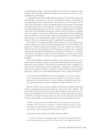 Uma visão Lingüístico-Discursiva	 |	 39
o mundo enquanto objeto, ao mesmo tempo em que constrói esse sujeito por meio
de efeitos de sentido que conferem ao sujeito um estatuto ilusório do ser, ou seja,
as debreagens e embreagens.
A operacionalização dos conceitos propostos por uma Teoria da Enunciação não
deve trabalhar senão por meio de uma enunciação enunciada, materializada no
enunciado hipertextual correspondente a um simulacro que imita, dentro do dis-
curso, o fazer enunciativo. Assim, este estudo observa os mecanismos de construção
dos significados nos discursos textualizados nos diários virtuais íntimos, e não apenas
depreende significados aparentes. Ou seja, analisa as condições internas de signifi-
cação, pois esses significados são efeitos de sentido, observa recorrências na relação
entre o enunciado e a enunciação, tendo em vista a atuação de contratos veridictórios
entre os actantes na cena enunciativa. Além da perspectiva das teorias lingüísticas
da Enunciação, esse estudo aborda os diários virtuais íntimos a partir da Análise do
Discurso. Para tanto, é importante iniciá-lo explicitando essa interlocução.
Os modos de enunciação dos diários virtuais íntimos são permeados tanto por
entradas subjetivas, ou seja, por movimentos que permitem aos enunciadores reco-
nhecerem-se sujeitos, quanto por orientações sociais que admitem sua inserção na
ordem do discurso. Um estudo que pretenda examinar a relação entre a materiali-
zação em forma de palavras dos discursos nos diários virtuais íntimos e as condições
sociais dessa enunciação não deve se furtar de observar as relações que vinculam
a linguagem à ideologia. E a palavra é o lugar privilegiado para a manifestação da
ideologia.
Uma análise lingüística imanente não deve ser a única proposta, nesse caso. Um
estudo interno da língua não pode dar conta de abordar todas as tramas discursivas
dos diários virtuais íntimos. É necessária uma interlocução entre o lingüístico e o
social, sendo o social constitutivo das significações, e não apenas um fator secun-
dário, como considerava Saussure. Em suma, é importante buscar uma orientação
teórica que assuma esse caráter dual da linguagem, como a Análise do Discurso:
O reconhecimento da dualidade constitutiva da linguagem, isto é, do seu caráter ao
mesmo tempo formal e atravessado por entradas subjetivas e sociais, provoca um des-
locamento dos estudos lingüísticos até então balizados pela problemática colocada
pela oposição língua/fala que impôs uma lingüística da língua (Brandão, 1991: 12).
Por esse motivo, entra em cena a Análise do Discurso, orientação teórica que
entende a linguagem entrecortada exatamente pelo social e pelo subjetivo, sem
desconsiderar as aberturas teóricas trazidas pelas análises imanentes do texto, vol-
tadas para considerações sobre sua estrutura. Nesse sentido, Benveniste é pioneiro,
ao dar relevo ao papel do sujeito falante no processo da enunciação, procurando
mostrar como acontece a inscrição desse sujeito nos enunciados que ele emite:
Ao falar em posição do locutor, ele [Benveniste] levanta a questão da relação que se
estabelece entre o locutor, seu enunciado, e o mundo; relação que estará no centro
das reflexões da análise do discurso em que o enfoque da posição sócio-histórica dos
enunciadores ocupa um lugar primordial (Brandão: 1991, 16).
A perspectiva teórica francesa da análise do discurso filia-se:
(...) a uma certa tradição intelectual européia (e, sobretudo na França) acostumada
a unir reflexão sobre texto e sobre história. Nos anos 60, sob a égide do estrutura-
 