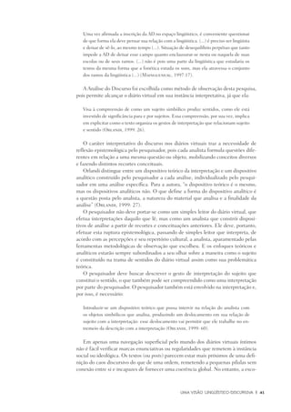 Uma visão Lingüístico-Discursiva	 |	 41
Uma vez afirmada a inscrição da AD no espaço lingüístico, é conveniente questionar
de que forma ela deve pensar sua relação com a lingüística. (...) é preciso ser lingüista
e deixar de sê-lo, ao mesmo tempo (...). Situação de desequilíbrio perpétuo que tanto
impede a AD de deixar esse campo quanto enclausurar-se nesta ou naquela de suas
escolas ou de seus ramos. (...) não é pois uma parte da lingüística que estudaria os
textos da mesma forma que a fonética estuda os sons, mas ela atravessa o conjunto
dos ramos da lingüística (...) (Maingueneau, 1997:17).
A Análise do Discurso foi escolhida como método de observação desta pesquisa,
pois permite alcançar o diário virtual em sua instância interpretativa, já que ela:
Visa à compreensão de como um sujeito simbólico produz sentidos, como ele está
investido de significância para e por sujeitos. Essa compreensão, por sua vez, implica
em explicitar como o texto organiza os gestos de interpretação que relacionam sujeito
e sentido (Orlandi, 1999: 26).
O caráter interpretativo do discurso nos diários virtuais traz a necessidade de
reflexão epistemológica pelo pesquisador, pois cada analista formula questões dife-
rentes em relação a uma mesma questão ou objeto, mobilizando conceitos diversos
e fazendo distintos recortes conceituais.
Orlandi distingue entre um dispositivo teórico da interpretação e um dispositivo
analítico construído pelo pesquisador a cada análise, individualizado pelo pesqui-
sador em uma análise específica. Para a autora, “o dispositivo teórico é o mesmo,
mas os dispositivos analíticos não. O que define a forma do dispositivo analítico é
a questão posta pelo analista, a natureza do material que analisa e a finalidade da
análise” (Orlandi, 1999: 27).
O pesquisador não deve portar-se como um simples leitor do diário virtual, que
efetua interpretações daquilo que lê, mas como um analista que constrói disposi-
tivos de análise a partir de recortes e conceituações anteriores. Ele deve, portanto,
efetuar esta ruptura epistemológica, passando de simples leitor que interpreta, de
acordo com as percepções e seu repertório cultural, a analista, aparamentado pelas
ferramentas metodológicas de observação que escolheu. E os enfoques teóricos e
analíticos estarão sempre subordinados a seu olhar sobre a maneira como o sujeito
é constituído na trama de sentidos do diário virtual assim como sua problemática
teórica.
O pesquisador deve buscar descrever o gesto de interpretação do sujeito que
constitui o sentido, o que também pode ser compreendido como uma interpretação
por parte do pesquisador. O pesquisador também está envolvido na interpretação e,
por isso, é necessário:
Introduzir-se um dispositivo teórico que possa intervir na relação do analista com
os objetos simbólicos que analisa, produzindo um deslocamento em sua relação de
sujeito com a interpretação: esse deslocamento vai permitir que ele trabalhe no en-
tremeio da descrição com a interpretação (Orlandi, 1999: 60).
Em apenas uma navegação superficial pelo mundo dos diários virtuais íntimos
não é fácil verificar marcas enunciativas ou regularidades que remetem à instância
social ou ideológica. Os textos (ou posts) parecem estar mais próximos de uma defi-
nição do caos discursivo do que de uma ordem, remetendo a pequenas pílulas sem
conexão entre si e incapazes de fornecer uma coerência global. No entanto, a esco-
 
