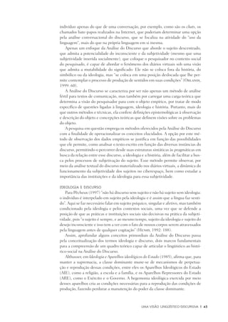 Uma visão Lingüístico-Discursiva	 |	 43
indivíduo apenas do que de uma conversação, por exemplo, como são os chats, os
chamados bate-papos realizados na Internet, que poderiam determinar uma opção
pela análise conversacional do discurso, que se focaliza na atividade do “uso da
linguagem“, mais do que na própria linguagem em si mesma.
Apenas um enfoque da Análise do Discurso que aborde o sujeito descentrado,
que admita a potencialidade do inconsciente e da subjetividade (mesmo que uma
subjetividade inserida socialmente), que coloque o pesquisador no contexto social
do pesquisado, é capaz de abordar o fenômeno dos diários virtuais sob uma visão
que admita a mutabilidade do significado: Ele não se coloca fora da história, do
simbólico ou da ideologia, mas “se coloca em uma posição deslocada que lhe per-
mite contemplar o processo de produção de sentidos em suas condições” (Orlandi,
1999: 60).
A Análise do Discurso se caracteriza por ser não apenas um método de análise
fértil para textos de comunicação, mas também por carregar uma carga teórica que
determina a visão do pesquisador para com o objeto empírico, por tratar de modo
específico de questões ligadas à linguagem, ideologia e história. Portanto, mais do
que outros métodos e técnicas, ela confere definições epistemológicas à observação
e descrição do objeto e concepções teóricas que definem visões sobre os problemas
do objeto.
A pesquisa em questão emprega os métodos oferecidos pela Análise do Discurso
com a finalidade de operacionalizar os conceitos elucidados. A opção por este mé-
todo de observação dos dados empíricos se justifica em função das possibilidades
que ele permite, como analisar o texto escrito em função das diversas instâncias do
discurso, permitindo-o percorrer desde suas estruturas sintáticas às pragmáticas em
busca da relação entre esse discurso, a ideologia e a história, além de facilitar a bus-
ca pelos processos de subjetivação do sujeito. Esse método permite observar, por
meio da análise textual do discurso materializado nos diários virtuais, a dinâmica do
funcionamento da subjetividade dos sujeitos no ciberespaço, bem como estudar a
importância das instituições e da ideologia para essa subjetividade.
Ideologia e discurso
Para Pêcheux (1997) “não há discurso sem sujeito e não há sujeito sem ideologia:
o indivíduo é interpelado em sujeito pela ideologia e é assim que a língua faz senti-
do”. Aqui se faz necessário falar em sujeito psíquico, singular e afetivo, mas também
condicionado pela ideologia e pelos contextos sociais, uma vez que se defende a
posição de que as práticas e instituições sociais são decisivas na prática da subjeti-
vidade, pois “o sujeito é sempre, e ao mesmo tempo, sujeito da ideologia e sujeito do
desejo inconsciente e isso tem a ver com o fato de nossos corpos serem atravessados
pela linguagem antes de qualquer cogitação” (Henry, 1992: 188).
Assim, aprofundar alguns conceitos primordiais da Análise do Discurso passa
pela conceitualização dos termos ideologia e discurso, dois marcos fundamentais
para a compreensão de um quadro teórico capaz de articular o lingüístico ao histó-
rico-social na Análise do Discurso.
Althusser, em Ideologia e Aparelhos ideológicos do Estado (1985), afirma que, para
manter a supremacia, a classe dominante mune-se de mecanismos de perpetua-
ção e reprodução dessas condições, entre eles os Aparelhos Ideológicos do Estado
(AIE), como a religião, a escola e a família, e os Aparelhos Repressores do Estado
(ARE), como o Exército e o Governo. A hegemonia ideológica exercida por meio
desses aparelhos cria as condições necessárias para a reprodução das condições de
produção, fazendo perdurar a manutenção do poder da classe dominante.
 