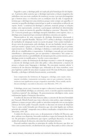 44	 |	 Blogs íntimos: Percursos de sentido no contexto discursivo do meio digital
Segundo o autor, a ideologia pode ser explicada pela formulação de três hipóte-
ses. A primeira delas sustenta que a ideologia representa a relação imaginária dos
indivíduos com suas reais condições de existência, ou seja, é por meio do imaginário
que o homem atua e se relaciona com as condições reais de vida. A segunda de-
termina que a ideologia tem uma existência porque existe sempre um aparelho e é
somente no aparelho ideológico material que se pode se materializar as idéias de um
sujeito. Assim, “a existência da ideologia é, portanto, material, porque as relações
vividas, nela representadas, envolvem a participação individual em determinadas
práticas e rituais no interior de aparelhos ideológicos concretos” (Brandão, 1991:
23). A terceira postula que a ideologia interpela indivíduos como sujeitos, isto é, a
ideologia seria responsável por constituir indivíduos concretos em sujeitos.
Distanciando-se de uma concepção de ideologia diretamente relacionada à
classe social, segundo Brandão, “Ricoeur (1977) atribui à ideologia a função geral
de mediadora de integração social, na coesão do grupo”. Este caráter mediador se
dá por meio da perpetuação, pela ideologia, de um ato fundador inicial, respon-
sável por manter o grupo coeso, em torno de uma memória social que os permite
representarem-se. Também, a ideologia é dinâmica e motivadora da práxis social,
além de ser simplificadora e esquemática. A ideologia é marcada por um estatuto
nãoreflexivo e nãotransparente, por ser operatória e nãotemática. Seu caráter es-
quematizador estreita as possibilidades de interpretação dos acontecimentos, pois a
ideologia resiste às modificações e “recebe o novo como típico”.
Quando o caráter de dominação da ideologia encontra o caráter de integração,
o conceito de ideologia oscila entre dois pólos e afeta diretamente a maneira de
pensar a relação entre linguagem e ideologia. Da concepção marxista advém “a
existência de um discurso ideológico que, utilizando-se de várias manobras, serve
para legitimar o poder de uma classe ou grupo social. Da visão de Ricoeur, segundo
Brandão, a ideologia é definida historicamente, acarretando:
Uma compreensão dos fenômenos de linguagem e ideologia como noções estrei-
tamente veiculadas e mutuamente necessárias, uma vez que a primeira é uma das
instâncias mais significativas em que a segunda se materializa. Nesse sentido, não há
discurso ideológico, mas todos os discursos o são (Brandão, 1991: 27).
A ideologia, nesse caso, é inerente ao signo e o discurso é uma das instâncias em
que a materialidade ideológica se concretiza, isto é, é um dos aspectos materiais da
“existência material” das ideologias. Os posicionamentos ideológicos estão, assim
estritamente ligados à formações discursivas.
A análise de discurso de linha francesa adota o conceito de discurso formulado
por Foucault, filósofo francês que trata o discurso como prática, jogo estratégico e
polêmico e espaço em que saber e poder se articulam rompendo com as concepções
clássicas do termo poder. Foucault concebe os discursos em termos de dispersão
“isto é, como sendo formados por elementos que não estão ligados por nenhum
princípio de unidade”, rompendo com as idéias cristalizadas a respeito desse termo
(Brandão, 1991: 28).
A ordem do discurso, nesse caso, se dá juntamente à Análise do Discurso, que
deve ordenar essa dispersão, buscando estabelecer regras da formação dos discur-
sos. Os princípios e procedimentos que regem a produção discursiva, ou seja, os
modos de produção do discurso, não estão fora do próprio discurso.
Foucault também especifica os princípios de análise do discurso, que deve ser
visto como acontecimento, em detrimento de criação. Buscando as séries e descon-
 