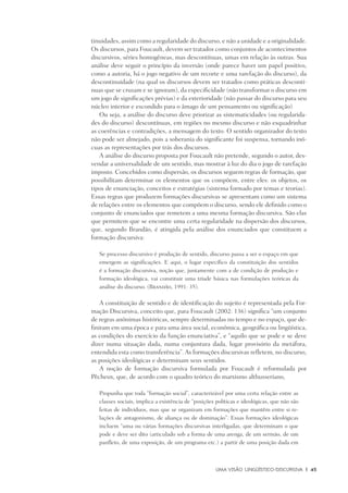 Uma visão Lingüístico-Discursiva	 |	 45
tinuidades, assim como a regularidade do discurso, e não a unidade e a originalidade.
Os discursos, para Foucault, devem ser tratados como conjuntos de acontecimentos
discursivos, séries homogêneas, mas descontínuas, umas em relação às outras. Sua
análise deve seguir o princípio da inversão (onde parece haver um papel positivo,
como a autoria, há o jogo negativo de um recorte e uma rarefação do discurso), da
descontinuidade (na qual os discursos devem ser tratados como práticas descontí-
nuas que se cruzam e se ignoram), da especificidade (não transformar o discurso em
um jogo de significações prévias) e da exterioridade (não passar do discurso para seu
núcleo interior e escondido para o âmago de um pensamento ou significação)
Ou seja, a análise do discurso deve priorizar as sistematicidades (ou regularida-
des do discurso) descontínuas, em regiões no mesmo discurso e não esquadrinhar
as coerências e contradições, a mensagem do texto. O sentido organizador do texto
não pode ser almejado, pois a soberania do significante foi suspensa, tornando inó-
cuas as representações por trás dos discursos.
A análise do discurso proposta por Foucault não pretende, segundo o autor, des-
vendar a universalidade de um sentido, mas mostrar à luz do dia o jogo de rarefação
imposto. Concebidos como dispersão, os discursos seguem regras de formação, que
possibilitam determinar os elementos que os compõem, entre eles: os objetos, os
tipos de enunciação, conceitos e estratégias (sistema formado por temas e teorias).
Essas regras que produzem formações discursivas se apresentam como um sistema
de relações entre os elementos que compõem o discurso, sendo ele definido como o
conjunto de enunciados que remetem a uma mesma formação discursiva. São elas
que permitem que se encontre uma certa regularidade na dispersão dos discursos,
que, segundo Brandão, é atingida pela análise dos enunciados que constituem a
formação discursiva:
Se processo discursivo é produção de sentido, discurso passa a ser o espaço em que
emergem as significações. E aqui, o lugar específico da constituição dos sentidos
é a formação discursiva, noção que, juntamente com a de condição de produção e
formação ideológica, vai constituir uma tríade básica nas formulações teóricas da
análise do discurso. (Brandão, 1991: 35).
A constituição de sentido e de identificação do sujeito é representada pela For-
mação Discursiva, conceito que, para Foucault (2002: 136) significa “um conjunto
de regras anônimas históricas, sempre determinadas no tempo e no espaço, que de-
finiram em uma época e para uma área social, econômica, geográfica ou lingüística,
as condições do exercício da função enunciativa”, e “aquilo que se pode e se deve
dizer numa situação dada, numa conjuntura dada, lugar provisório da metáfora,
entendida esta como transferência”. As formações discursivas refletem, no discurso,
as posições ideológicas e determinam seus sentidos.
A noção de formação discursiva formulada por Foucault é reformulada por
Pêcheux, que, de acordo com o quadro teórico do marxismo althusseriano,
Propunha que toda “formação social”, caracterizável por uma certa relação entre as
classes sociais, implica a existência de “posições políticas e ideológicas, que não são
feitas de indivíduos, mas que se organizam em formações que mantêm entre si re-
lações de antagonismo, de aliança ou de dominação”. Essas formações ideológicas
incluem “uma ou várias formações discursivas interligadas, que determinam o que
pode e deve ser dito (articulado sob a forma de uma arenga, de um sermão, de um
panfleto, de uma exposição, de um programa etc.) a partir de uma posição dada em
 