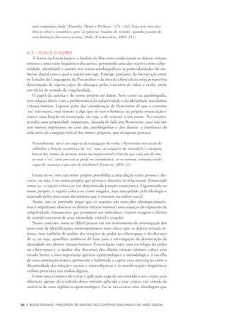 46	 |	 Blogs íntimos: Percursos de sentido no contexto discursivo do meio digital
uma conjuntura dada” (Haroche, Henry e Pêcheux, 1971: 102). Essa tese tem inci-
dência sobre a semântica, pois “as palavras ‘mudam de sentido’, quando passam de
uma formação discursiva a outra” (ibid.) (Charaudeau, 2004: 241).
II.3 – O eu e o outro
A Teoria da Enunciação e a Análise do Discurso condicionam os diários virtuais
íntimos a uma visão lingüístico-discursiva, permitindo articular noções como subje-
tividade, identidade e autoria nos textos autobiográficos às particularidades do am-
biente digital com o qual o sujeito interage. Emerge, portanto, da intersecção entre
os Estudos de Linguagem, da Psicanálise e da área da cibercultura uma perspectiva
descentrada de sujeito capaz de abranger, pelos conceitos de ethos e estilo, ainda
um efeito de sentido de singularidade.
O papel da autoria e do nome próprio no diário, bem como na autobiografia,
tem relação direta com a problemática da subjetividade e da identidade nos diários
virtuais íntimos. Lejeune parte das consideração de Benveniste de que o conceito
“eu” não existe, mas remete a algo que só tem referência na própria enunciação e
exerce uma função no enunciado, ou seja, a de remeter a um nome. No entanto,
ressalta uma propriedade importante, deixada de lado por Benveniste, mas não por
isso menos importante no caso das autobiografias e dos diários: a existência do
indicativo da categoria lexical dos nomes próprios, que designam pessoas:
Naturalmente, não é um aspecto da conjugação do verbo, e Benveniste tem razão de
sublinhar a função econômica do “eu”: mas, ao esquecer de articulá-lo à categoria
lexical dos nomes de pessoas, torna incompreensível o fato de que cada um de nós,
ao usar o “eu”, nem por isso se perde no anonimato e, ao se nomear, continua sendo
capaz de enunciar o que tem de irredutível (Lejeune, 2008: 22).
Enunciar-se com um nome próprio possibilita a articulação entre pessoa e dis-
curso, ou seja, é no nome próprio que pessoa e discurso se relacionam. Enunciado
como eu, o sujeito coloca-se em determinada posição enunciativa. Figuratizado no
nome próprio, o sujeito coloca-se como singular, mas interpelado pela ideologia e
matizado pelos processos identitários que o inserem na ordem social.
Assim, não se pretende negar que os sujeitos são marcados ideologicamente,
mas é importante observar os diários virtuais íntimos como espaços de expressão da
subjetividade, ferramentas que permitem aos indivíduos criarem imagens e efeitos
de sentido em torno de uma identidade estável e singular.
Nesse contexto, torna-se difícil pensar em um instrumento de investigação dos
processos de identificações contemporâneos mais eficaz que os diários virtuais ín-
timos, mas também de análise das relações de poder no ciberespaço e do discurso
de si, ou seja, aparelhos analíticos de base para a investigação da demarcação da
identidade nos diários virtuais íntimos. Essa relação entre uma sociologia do poder
no ciberespaço e a análise dos discursos dos diários virtuais íntimos coloca este
estudo frente a uma importante questão epistemológica e metodológica: a escolha
de uma orientação teórica pertinente e habilitada a captar essa articulação entre a
dinamicidade das relações sociais e intersubjetivas e as manifestações lingüísticas
verbais presentes nas mídias digitais.
Como uma tentativa de evitar a aplicação cega de um método a um corpus para
obtenção apenas do resultado desse método aplicado a esse corpus, em virtude da
ausência de uma vigilância epistemológica, faz-se necessária uma abordagem que
 