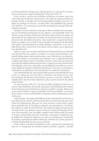 48	 |	 Blogs íntimos: Percursos de sentido no contexto discursivo do meio digital
sua história particular, um lugar que é especificamente seu: cada sujeito é assujeita-
do no universal como singular ‘insubstituível’” (Brandão, 1991: 65).
Feita a ressalva, a terceira fase da Análise do Discurso, no entanto, opera com
a desconstrução da idéia de assujeitamento e da noção de maquinaria discursiva
fechada, levando ao abandono de uma homogeneidade atribuída à noção de con-
dições de produção do discurso e reconhecendo a desestabilidade das garantias
sócio-históricas. É nessa fase que se pode falar na noção de enunciação e heteroge-
neidade enunciativa.
Também é na terceira fase dessa teoria que os objetos analisados sob sua perspec-
tiva saem do domínio institucional, ou seja, admite-se uma pluralidade maior com
relação aos tipos de objeto. Os discursos dos diários virtuais íntimos não podem ser
aproximados de um conjunto de enunciados circunscritos sócio-historicamente que
presumem uma identidade enunciativa, como se pode dizer a respeito do discurso
político ou religioso, por exemplo. Esses enunciados marcados por uma identidade
estão ligados a posicionamentos de ordem ideológica, estritamente, o que não se
pode afirmar sobre o discurso de si nos diários virtuais íntimos, que se aproximam
mais do publicitário.
Adota-se assim uma concepção interdiscursiva de formação discursiva, pela qual
uma formação discursiva apenas se constitui e se mantém pelo interdiscurso, per-
mitindo abordar alguns corpora não doutrinais, como o discurso de si no hipertexto.
O recuo em relação a essa noção de espaço discursivo que se supõe dominado por
condições de produção estáveis e homogêneas favorece a busca dos mecanismos de
construção de sentido nos diários virtuais íntimos. Longe de uma visão instrumentalis-
ta de linguagem, não se busca desvendar a universalidade de um sentido, mas mostrar
o jogo imposto de rarefação e delimitação dos discursos. Esta visão, ao desvalorizar a
monarquia de um significante, restitui ao discurso seu caráter de acontecimento.
Este estudo defende que, apesar da liberdade expressiva possibilitada pelo meio
on-line, os sujeitos que por meio dele se manifestam não deixam de ser coagi-
dos justamente pelo formato e características inerentes a esse meio e também, em
segundo plano, mas não menos importante, pelas coerções de gênero dos diários
virtuais íntimos.
Se, para Foucault (1996: 8-9), “em toda sociedade a produção do discurso é ao
mesmo tempo distribuída, selecionada, organizada e redistribuída por certo número
de procedimentos que têm por função conjurar seus poderes e perigos, dominar seu
acontecimento aleatório, esquivar sua pesada e terrível materialidade”, é incoerente
tentar esquivar os textos materializados nos hipertextos dessas delimitações sociais
do discurso.
Embora impere uma suposta liberdade nos textos materializados na Internet, os
procedimentos de controle e delimitação dos discursos não deixam de intervir nos
relatos de si hipertextuais. Mais que isso. Essas narrativas se desenvolvem a partir
desses procedimentos de interdição e separação, que transportam as articulações
das relações de poder do mundo off-line. São relações de poder transpostas para
o mundo on-line, que, portanto, trazem consigo as coerções das formações discur-
sivas. São transpostas, mas são regidas segundo normas diferenciadas do mundo
‘real’, pois o contrato fiduciário entre enunciador e enunciatário é regido pelo cará-
ter público das informações disponíveis na rede, em contraposição à manutenção
do segredo, propriedade dos diários tradicionais. Também este contrato presume a
ocultação da identidade do sujeito em sua vida real.
Assim, embora se beneficie da liberdade na rede, o discurso do enunciador não
deixa de ser transpassado por interditos (palavra proibida), separado e rejeitado
 