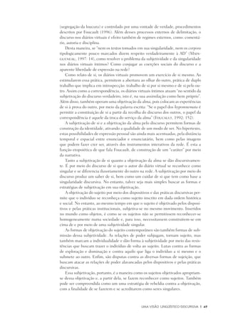 Uma visão Lingüístico-Discursiva	 |	 49
(segregação da loucura) e controlado por uma vontade de verdade, procedimentos
descritos por Foucault (1996). Além desses processos externos de delimitação, o
discurso nos diários virtuais é efeito também de regimes externos, como: comentá-
rio, autoria e disciplina.
Desta maneira, se “nem os textos tomados em sua singularidade, nem os corpora
tipologicamente pouco marcados dizem respeito verdadeiramente à AD” (Main-
gueneau, 1997: 14), como resolver o problema da subjetividade e da singularidade
nos diários virtuais íntimos? Como conjugar as coerções sociais do discurso e a
aparente liberdade de expressão na rede?
Como relato de si, os diários virtuais promovem um exercício de si mesmo. Ao
estimularem essa prática, permitem a abertura ao olhar do outro, prática de duplo
trabalho que implica em introspecção: trabalho de si por si mesmo e de si pelo ou-
tro. Assim como a correspondência, os diários virtuais íntimos atuam “no sentido da
subjetivação do discurso verdadeiro, isto é, na sua assimilação como bem próprio”.
Além disso, também operam uma objetivação da alma, pois colocam as experiências
de si à prova do outro, por meio da palavra escrita: “Se o papel dos hypomnemata é
permitir a constituição de si a partir da recolha do discurso dos outros, o papel da
correspondência é aquele da troca do serviço da alma” (Foucault, 1992: 152).
A subjetivação de si e a objetivação da alma pelo discurso permitem formas de
construção da identidade, ativando a qualidade de um modo de ser. No hipertexto,
estas possibilidades de expressão pessoal são ainda mais acentuadas, pela distância
temporal e espacial entre enunciador e enunciatário, bem como pelas imagens
que podem fazer crer ser, através dos instrumentos interativos da rede. É esta a
função etopoiética de que fala Foucault, de construção de um “caráter” por meio
da narrativa.
Tanto a subjetivação de si quanto a objetivação da alma se dão discursivamen-
te. É por meio do discurso de si que o autor do diário virtual se reconhece como
singular e se diferencia ilusoriamente do outro na rede. A subjetivação por meio do
discurso produz um saber de si, bem como um cuidar de si que tem como base a
singularidade discursiva. No entanto, talvez seja mais simples buscar as formas e
estratégias de subjetivação em sua objetivação.
A objetivação do sujeito por meio dos dispositivos e das práticas discursivas per-
mite que o indivíduo se reconheça como sujeito inscrito em dada ordem histórica
e social. No entanto, ao mesmo tempo em que o sujeito é objetivado pelos disposi-
tivos e pelas práticas institucionais, subjetiva-se no mesmo movimento. Inseridos
no mundo como objetos, é como se os sujeitos não se permitissem reconhecer-se
homogeneamente numa sociedade e, para isso, necessitassem construírem-se em
cima de e por meio de uma subjetividade singular.
As formas de objetivação do sujeito contemporâneo são também formas de sub-
missão dessa subjetividade. As relações de poder subjugam, tornam sujeito, mas
também marcam a individualidade e dão forma à subjetividade por meio das resis-
tências que buscam trazer o indivíduo de volta ao sujeito. Lutas contra as formas
de exploração e dominação e contra aquilo que liga o indivíduo a si mesmo e o
submete ao outro. Enfim, são disputas contra as diversas formas de sujeição, que
buscam atacar as relações de poder alavancadas pelos dispositivos e pelas práticas
discursivas.
Essa subjetivação, portanto, é a maneira como os sujeitos objetivados apropriam-
se dessa objetivação e, a partir dela, se fazem reconhecer como sujeitos. Também
pode ser compreendida como um uma estratégia de rebeldia contra a objetivação,
com a finalidade de se fazerem e se acreditarem como seres singulares.
 