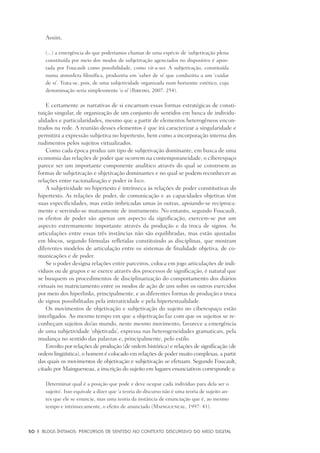 50	 |	 Blogs íntimos: Percursos de sentido no contexto discursivo do meio digital
Assim,
(...) a emergência do que poderíamos chamar de uma espécie de ‘subjetivação plena
constituída por meio dos modos de subjetivação agenciados no dispositivo é apon-
tada por Foucault como possibilidade, como vir-a-ser. A subjetivação, constituída
numa atmosfera filosófica, produziria em ‘saber de si’ que conduziria a um ‘cuidar
de si’. Trata-se, pois, de uma subjetividade organizada num horizonte estético, cuja
denominação seria simplesmente ‘o si’ (Ribeiro, 2007: 254).
E certamente as narrativas de si encarnam essas formas estratégicas de consti-
tuição singular, de organização de um conjunto de sentidos em busca de individu-
alidades e particularidades, mesmo que a partir de elementos heterogêneos encon-
trados na rede. A reunião desses elementos é que irá caracterizar a singularidade e
permitirá a expressão subjetiva no hipertexto, bem como a incorporação interna dos
rudimentos pelos sujeitos virtualizados.
Como cada época produz um tipo de subjetivação dominante, em busca de uma
economia das relações de poder que ocorrem na contemporaneidade, o ciberespaço
parece ser um importante componente analítico através do qual se constroem as
formas de subjetivação e objetivação dominantes e no qual se podem reconhecer as
relações entre racionalização e poder in loco.
A subjetividade no hipertexto é intrínseca às relações de poder constitutivas do
hipertexto. As relações de poder, de comunicação e as capacidades objetivas têm
suas especificidades, mas estão imbricadas umas às outras, apoiando-se reciproca-
mente e servindo-se mutuamente de instrumento. No entanto, segundo Foucault,
os efeitos de poder são apenas um aspecto da significação, exercem-se por um
aspecto extremamente importante através da produção e da troca de signos. As
articulações entre essas três instâncias não são equilibradas, mas estão ajustadas
em blocos, segundo fórmulas refletidas constituindo as disciplinas, que mostram
diferentes modelos de articulação entre os sistemas de finalidade objetiva, de co-
municações e de poder.
Se o poder designa relações entre parceiros, coloca em jogo articulações de indi-
víduos ou de grupos e se exerce através dos processos de significação, é natural que
se busquem os procedimentos de disciplinarização do comportamento dos diários
virtuais no matriciamento entre os modos de ação de uns sobre os outros exercidos
por meio dos hiperlinks, principalmente, e as diferentes formas de produção e troca
de signos possibilitadas pela interatividade e pela hipertextualidade.
Os movimentos de objetivação e subjetivação do sujeito no ciberespaço estão
interligados. Ao mesmo tempo em que a objetivação faz com que os sujeitos se re-
conheçam sujeitos do/ao mundo, neste mesmo movimento, favorece a emergência
de uma subjetividade ‘objetivada’, expressa nas heterogeneidades gramaticais, pela
mudança no sentido das palavras e, principalmente, pelo estilo.
Envolto por relações de produção (de ordem histórica) e relações de significação (de
ordem lingüística), o homem é colocado em relações de poder muito complexas, a partir
das quais os movimentos de objetivação e subjetivação se efetuam. Segundo Foucault,
citado por Maingueneau, a inscrição do sujeito em lugares enunciativos corresponde a:
Determinar qual é a posição que pode e deve ocupar cada indivíduo para dela ser o
sujeito’. Isso equivale a dizer que ‘a teoria do discurso não é uma teoria de sujeito an-
tes que ele se enuncie, mas uma teoria da instância de enunciação que é, ao mesmo
tempo e intrinsecamente, o efeito de anunciado (Maingueneau, 1997: 41).
 
