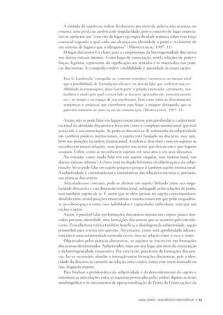 Uma visão Lingüístico-Discursiva	 |	 51
A entrada do sujeito na ordem do discurso por meio da palavra não acarreta, no
entanto, uma perda ou ausência de singularidade, pois o conceito de lugar enuncia-
tivo se apóia em um “conceito de lugar cuja especificidade repousa sobre esse traço
essencial segundo o qual cada um alcança sua identidade a partir e no interior de
um sistema de lugares que o ultrapassa”. (Maingueneau, 1997: 33).
O lugar discursivo é a chave para a compreensão da heterogeneidade discursiva
nos diários virtuais íntimos. Como lugar de enunciação, revela relações de poder e
forças, legitima, representa, dá significação aos sentidos e os materializa nas práti-
cas discursivas. A cenografia confere credibilidade e autoridade às enunciações:
Para E. Landowski, ‘cenografia’ ou ‘contexto semiótico’ encontra-se no mesmo nível
que a possibilidade de ‘formulações eficazes’ (os atos de fala) que conferem sua cre-
dibilidade às enunciações; delas fazem parte ‘o próprio enunciado, certamente, mas
também o modo pelo qual o enunciado se inscreve (gestualmente, proxemicamente
etc.) no tempo e no espaço de seu interlocutor, bem como todas as determinações
semânticas e sintáticas que contribuem para forjar ‘a imagem distinguida’ que os
parceiros remetem ao outro no ato de comunicação’ (Maingueneau, 1997: 31).
Assim, não se pode falar em lugares enunciativos sem aprofundar o caráter insti-
tucional da atividade discursiva e levar em conta o complexo institucional que está
associado à sua enunciação. As práticas discursivas de submissão da subjetividade
são também práticas institucionais, o sujeito está fundado no discurso, mas tam-
bém nas posições na ordem institucional. A ordem é descobrir como os sujeitos se
reconhecem nessas relações, suas posições nas cenas que descrevem e que lugares
ocupam. Enfim, como se reconhecem sujeitos em seus atos e em seus discursos.
No entanto, como ainda falar em um sujeito singular, mas institucional, nos
diários virtuais íntimos? A chave está no duplo horizonte da objetivação e da subje-
tivação. Só se pode falar em sujeito psíquico porque é também sujeito institucional.
A subjetividade é constituída nas e constitutivas das relações concretas e, portanto,
nas práticas discursivas.
Articulado esse conceito, pode-se abstrair um sujeito ‘dobrado’ entre sua singu-
laridade discursiva e sua dimensão institucional, subjugado pelas relações de poder,
mas também sujeito de si. É assim que se deve pensar no sujeito contemporâneo,
dividido entre as mil posições enunciativas e institucionais em que pode enquadrar-
se no ciberespaço e entre suas habilidades e capacidades individuais, sem que um
exclua o outro.
Assim, é possível falar em formações discursivas mesmo em corpora pouco mar-
cados por uma identidade, mas formações discursivas que se mantêm pelo interdis-
curso. Essa abertura teórica também beneficia a abordagem da subjetividade, noção
primordial para o tema em questão. No entanto, como será aprofundado adiante,
esta não é uma subjetividade centrada no eu, mas na relação entre o eu e o outro.
Objetivados pelas práticas discursivas, os sujeitos se inscrevem em formações
discursivas determinadas. Subjetivados, marcam seu lugar por meio da enunciação
e da heterogeneidade enunciativa. Por esta razão, para tratar de formações discursi-
vas, faz-se necessário abordar a interação entre formações discursivas, pois a iden-
tidade do discurso se constrói na relação com o outro, esteja esse outro marcado ou
não, lingüisticamente.
Para finalizar a problemática da subjetividade e do descentramento do sujeito e
introduzir as articulações entre as rupturas provocadas pelas mídias digitais ao texto
autobiográfico e os mecanismos de operacionalização da Teoria da Enunciação e da
 