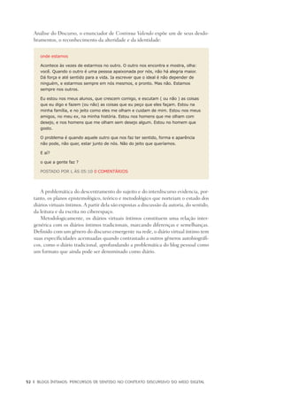 52	 |	 Blogs íntimos: Percursos de sentido no contexto discursivo do meio digital
Análise do Discurso, o enunciador de Continua Valendo expõe um de seus desdo-
bramentos, o reconhecimento da alteridade e da identidade:
onde estamos
Acontece às vezes de estarmos no outro. O outro nos encontra e mostra, olha:
você. Quando o outro é uma pessoa apaixonada por nós, não há alegria maior.
Dá força e até sentido para a vida. Ia escrever que o ideal é não depender de
ninguém, e estarmos sempre em nós mesmos, e pronto. Mas não. Estamos
sempre nos outros.
Eu estou nos meus alunos, que crescem comigo, e escutam ( ou não ) as coisas
que eu digo e fazem (ou não) as coisas que eu peço que eles façam. Estou na
minha família, e no jeito como eles me olham e cuidam de mim. Estou nos meus
amigos, no meu ex, na minha história. Estou nos homens que me olham com
desejo, e nos homens que me olham sem desejo algum. Estou no homem que
gosto.
O problema é quando aquele outro que nos faz ter sentido, forma e aparência
não pode, não quer, estar junto de nós. Não do jeito que queríamos.
E aí?
o que a gente faz ?
POSTADO POR L ÀS 05:10 0 COMENTÁRIOS
A problemática do descentramento do sujeito e do interdiscurso evidencia, por-
tanto, os planos epistemológico, teórico e metodológico que norteiam o estudo dos
diários virtuais íntimos. A partir dela são expostas a discussão da autoria, do sentido,
da leitura e da escrita no ciberespaço.
Metodologicamente, os diários virtuais íntimos constituem uma relação inter-
genérica com os diários íntimos tradicionais, marcando diferenças e semelhanças.
Definido com um gênero do discurso emergente na rede, o diário virtual íntimo tem
suas especificidades acentuadas quando contrastado a outros gêneros autobiográfi-
cos, como o diário tradicional, aprofundando a problemática do blog pessoal como
um formato que ainda pode ser denominado como diário.
 