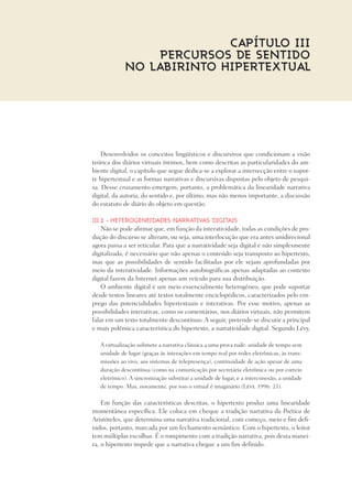 Desenvolvidos os conceitos lingüísticos e discursivos que condicionam a visão
teórica dos diários virtuais íntimos, bem como descritas as particularidades do am-
biente digital, o capítulo que segue dedica-se a explorar a intersecção entre o supor-
te hipertextual e as formas narrativas e discursivas dispostas pelo objeto de pesqui-
sa. Desse cruzamento emergem, portanto, a problemática da linearidade narrativa
digital, da autoria, do sentido e, por último, mas não menos importante, a discussão
do estatuto de diário do objeto em questão.
III.1 - Heterogeneidades narrativas digitais
Não se pode afirmar que, em função da interatividade, todas as condições de pro-
dução do discurso se alteram, ou seja, uma interlocução que era antes unidirecional
agora passa a ser reticular. Para que a narratividade seja digital e não simplesmente
digitalizada, é necessário que não apenas o conteúdo seja transposto ao hipertexto,
mas que as possibilidades de sentido facilitadas por ele sejam aprofundadas por
meio da interatividade. Informações autobiográficas apenas adaptadas ao contexto
digital fazem da Internet apenas um veículo para sua distribuição.
O ambiente digital é um meio essencialmente heterogêneo, que pode suportar
desde textos lineares até textos totalmente enciclopédicos, caracterizados pelo em-
prego das potencialidades hipertextuais e interativas. Por esse motivo, apenas as
possibilidades interativas, como os comentários, nos diários virtuais, não permitem
falar em um texto totalmente descontínuo. A seguir, pretende-se discutir a principal
e mais polêmica característica do hipertexto, a narratividade digital. Segundo Lévy,
A virtualização submete a narrativa clássica a uma prova rude: unidade de tempo sem
unidade de lugar (graças às interações em tempo real por redes eletrônicas, às trans-
missões ao vivo, aos sistemas de telepresença), continuidade de ação apesar de uma
duração descontínua (como na comunicação por secretária eletrônica ou por correio
eletrônico). A sincronização substitui a unidade de lugar, e a interconexão, a unidade
de tempo. Mas, novamente, por isso o virtual é imaginário (Lévy, 1996: 21).
Em função das características descritas, o hipertexto produz uma linearidade
momentânea específica. Ele coloca em cheque a tradição narrativa da Poética de
Aristóteles, que determina uma narrativa tradicional, com começo, meio e fim defi-
nidos, portanto, marcada por um fechamento semântico. Com o hipertexto, o leitor
tem múltiplas escolhas. É o rompimento com a tradição narrativa, pois desta manei-
ra, o hipertexto impede que a narrativa chegue a um fim definido.
Capítulo III
PERCURSOS DE SENTIDO
NO LABIRINTO HIPERTEXTUAL
 