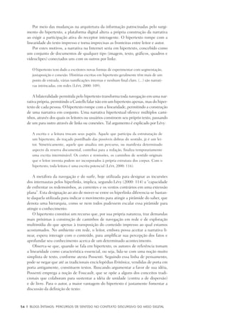 54	 |	 Blogs íntimos: Percursos de sentido no contexto discursivo do meio digital
Por meio das mudanças na arquitetura da informação patrocinadas pelo surgi-
mento do hipertexto, a plataforma digital altera a própria construção da narrativa
ao exigir a participação ativa do receptor interagente. O hipertexto rompe com a
linearidade do texto impresso e torna imprecisas as fronteiras entre leitor e autor.
Por estes motivos, a narrativa na Internet seria em hipertexto, concebido como
um conjunto de documentos de qualquer tipo (imagem, texto, gráficos, quadros e
videoclipes) conectados uns com os outros por links:
O hipertexto tem dado a escritores novas formas de experimentar com segmentação,
justaposição e conexão. Histórias escritas em hipertexto geralmente têm mais de um
ponto de entrada, várias ramificações internas e nenhum final claro. (...) são narrati-
vas intrincadas, em redes (Lévy, 2000: 109).
A bilateralidade permitida pelo hipertexto transforma toda navegação em uma nar-
rativa própria, permitindo a Castells falar não em um hipertexto apenas, mas do hiper-
texto de cada pessoa. O hipertexto rompe com a linearidade, permitindo a construção
de uma narrativa em conjunto. Uma narrativa hipertextual oferece múltiplos cami-
nhos, através dos quais os leitores ou usuários constroem seu próprio texto, passando
de um para outro através de links ou conexões. Tal argumento é explicado por Lévy:
A escrita e a leitura trocam seus papéis. Aquele que participa da estruturação de
um hipertexto, do traçado pontilhado das possíveis dobras do sentido, já é um lei-
tor. Simetricamente, aquele que atualiza um percurso, ou manifesta determinado
aspecto da reserva documental, contribui para a redação, finaliza temporariamente
uma escrita interminável. Os cortes e remissões, os caminhos de sentido originais
que o leitor inventa podem ser incorporados à própria estrutura dos corpus. Com o
hipertexto, toda leitura é uma escrita potencial (Lévy, 2000: 116).
A metáfora da navegação e do surfe, hoje utilizada para designar as incursões
dos internautas pelos hiperlinks, implica, segundo Lévy (2000: 114) a “capacidade
de enfrentar os redemoinhos, as correntes e os ventos contrários em uma extensão
plana”. Esta designação ao ato de mover-se entre os hiperlinks diferencia-se bastan-
te daquela utilizada para indicar o movimento para atingir a pirâmide do saber, que
denota uma hierarquia, como se nem todos pudessem escalar essa pirâmide para
atingir o conhecimento.
O hipertexto constitui um recurso que, por sua própria natureza, traz demandas
mais próximas à construção de caminhos de navegação em rede e de exploração
multimídia do que apenas à transposição do conteúdo impresso ao qual estamos
acostumados. No ambiente em rede, o leitor, embora possa aceitar a narrativa li-
near, espera interagir com o conteúdo, para amplificar sua percepção dos fatos e
aprofundar seu conhecimento acerca de um determinado acontecimento.
Observa-se que, quando se fala em hipertexto, os autores de referência tomam
a linearidade como característica essencial, ou seja, lida-se com uma noção muito
simplista de texto, conforme atesta Possenti. Seguindo essa linha de pensamento,
pode-se negar que até as tradicionais enciclopédias Britânica, vendidas de porta em
porta antigamente, constituem textos. Buscando argumentar a favor de sua idéia,
Possenti emprega a noção de Foucault, que se opõe a alguns dos conceitos tradi-
cionais que colaboram para sustentar a idéia de unidade (contra a de dispersão)
e de livro. Para o autor, a maior vantagem do hipertexto é justamente fomentar a
discussão da definição de texto:
 