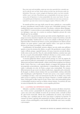 PERCURSOS DE SENTIDO NO LABIRINTO HIPERTEXTUAL	 |	 55
Para evitar mais mal-entendidos, repito que não estou querendo dar a entender que
não há nada de novo no front. Insisto apenas em dizer que não devemos ainda nos
deslumbrar. Penso que a maior vantagem do hipertexto ainda é nos fazer entender
melhor o que é um texto. Descobrimos que as propriedades do texto que seriam as
opostas das do hipertexto só seriam propriedades dos textos mais banais. Ou seja,
certas glorificações do hipertexto constroem um simulacro de texto mais ou menos in-
suportável e que não resiste à menor investigação empírica (Possenti, 2002: 217).
Se tomado um livro com capa, título, nome de autor, capítulos etc. como modelo
de texto, naturalmente somos levados a pensar que a linearidade narrativa é uma
condição básica para caracterizar um texto. No entanto, conforme afirma Maingue-
neau (2004:51), o texto revelou ser uma unidade muito complexa, para ser fechada
em tipologias e para que só a coesão ou coerência lingüística possam dar conta
daquilo que faz sua unidade.
Assim, talvez seja pretensioso pensar que toda narrativa digitalizada e que em-
prega os recursos interativos imponha uma narrativa sempre descontínua, marcada
pela nãolinearidade. Também deve ser vistas com cuidado as afirmações de que o
hipertexto dilui as fronteiras de leitura e escrita, principalmente nos diários virtuais
íntimos, nos quais apenas o autor pode registrar textos e nos quais aos leitores
destina-se um espaço secundário, o dos comentários.
A problemática da linearidade narrativa adquire um tom ainda mais polêmico
quanto se trata da estrutura dos diários, na qual o fim geralmente escapa à obser-
vação e reflexão, porque, segundo Lejeune, ele nunca é previsto no texto do diário,
vivido como escrita sem fim. Para ele, toda atividade diarística constitui uma ação
de crise, na qual a descontinuidade é habitual e destina-se a evitar a morte, tanto a
morte do autor quanto a morte do suporte em que o diário se apóia.
A estrutura global dos diários virtuais íntimos protege seu autor da angústia da
morte através da idéia de continuidade e de construção de um arquivo da memória.
Aberto para um futuro indeterminado, o diário virtual íntimo programa sua releitura
desde o início. Para isso, a cada registro datado, as imagens descontínuas da vida
são projetadas actancialmente, espacialmente e temporalmente, filtradas, selecio-
nadas e ordenadas em série, de forma a propor uma continuidade. No entanto,
diferentemente do que ocorre nos diários tradicionais, amparados pela continuida-
de do papel, os diários virtuais íntimos têm sua narratividade contínua subvertida
pela virtualização e pelo hipertexto. O autor tem acesso a esse arquivo contínuo
e cronológico de datas, como um instrumento do ethos de seu diário, mas o leitor
pode acessar os registros na ordem que desejar. Proposto o caminho modelo pelo
autor, o leitor pode escolher segui-lo ou não. Assim, tanto a descontinuidade quanto
a continuidade narrativas marcam os diários virtuais íntimos. A ocorrência de uma
ou outra irá depender dos caminhos a serem seguidos pelo leitor.
III.2 – A autoria no hipertexto digital
Adotado o caminho cronológico proposto pela estrutura do diário virtual ínti-
mo, o leitor assume a propriedade de cada post não mais individualmente, post
a post, mas como uma unidade em torno de um mesmo nome, assinado ao final
de cada trecho enunciado. Advém daí a problemática da autoria, não exclusiva
aos blogs, mas a qualquer tipo de texto cuja leitura é proposta na Internet. O
contrato de leitura sugerido pelo proprietário do blog é adotado pelo leitor, que
assume a forma autobiográfica como modelo de identidade entre autor, narrador
e personagem.
 