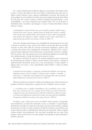 56	 |	 Blogs íntimos: Percursos de sentido no contexto discursivo do meio digital
Se o suporte hipertextual transforma algumas características dos diários tradi-
cionais, o mesmo não pode ser dito com relação à importância do nome para os
diários virtuais íntimos e para o gênero autobiográfico em geral. Não apenas um
nome próprio, mas um endereço na rede conecta uma página principal, parte ínfima
de uma rede com a qual os autores e leitores interagem perceptivamente, a uma
corporalidade, a um autor responsável por aqueles textos. Em vez de destruir a
identidade entre o narrador, o personagem e o autor, o formato dos diários virtuais
íntimos a reforça:
A autobiografia é o gênero literário que, por seu próprio conteúdo, melhor marca a
confusão entre autor e pessoa, confusão em que se funda toda a prática e a proble-
mática da literatura ocidental desde o fim do século 18. Daí a espécie de paixão pelo
nome próprio, que ultrapassa a simples “vaidade do autor” já que, através dela, é a
própria pessoa que justifica sua existência. (Lejeune, 2008: 33)
Uma das estratégias observadas com a finalidade de interpretação de um texto
se baseia na autoria, ou seja, na busca de indícios autorais que dêem um sentido
coerente ao texto. Para além do construto meramente lingüístico, apela-se para
a instância da autoria como estratégia de interpretação. Também seria o autor o
responsável por organizar o texto linearmente, ou seja, dar-lhe coerência e unidade.
Por esse motivo, não é de espantar que certas afirmações deleguem ao mundo digi-
tal a nãolinearização e a fusão da instância de autoria e leitura.
No entanto, tal função da autoria é de sumária importância para os processos
de identificação que regem os diários virtuais íntimos. Para Lejeune, o perigo da
indeterminação da primeira pessoa leva à sua neutralização no nome próprio. A
ligação entre esse nome e uma corporalidade autoral define o caráter do diário
virtual íntimo:
A aquisição do nome próprio é, certamente, na história do indivíduo, uma etapa tão
importante quanto a fase do espelho. O primeiro nome recebido e assumido – o
nome do pai – e sobretudo o nome próprio, que nos distingue dele, são, sem dúvida,
dados fundamentais na história do eu (Lejeune, 2008:35).
Além de um gênero contratual, os diários são também textos referenciais pois se
propõem a fornecer informações a respeito de uma “realidade” externa ao texto:
(...) seu objetivo não é a simples verosimilhança, mas a semelhança com o verda-
deiro. Não o efeito do real, mas a imagem do real. Todos esses textos referenciais
comportam então o que chamarei de pacto referencial, implícito ou explícito, no qual
se incluem uma definição do campo do real visado e um enunciado das modalidades
e do grau de semelhança aos quais o texto aspira (Lejeune, 2008:36).
O sujeito a que o leitor tem acesso nos diários virtuais íntimos corresponde,
necessariamente, ao sujeito do enunciado, ou seja, ao narrador e ao personagem,
diretamente remetidos ao sujeito da enunciação, um autor representado na margem
do texto por seu nome, ou pela assinatura ao final de cada post, um referente cujo
caráter somente pode ser auferido pelas afirmativas do enunciado. Todos os diários
virtuais íntimos, necessariamente, tem seus posts assinados por um autor. Nem
sempre o nome real do autor (seu nome próprio) corresponde ao nome assinado ao
final de cada texto.
 