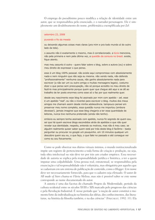 PERCURSOS DE SENTIDO NO LABIRINTO HIPERTEXTUAL	 |	 57
O emprego do pseudônimo pouco modifica a relação de identidade entre um
autor, que se responsabiliza pelo enunciado, e o narrador-personagem. Ele é sim-
plesmente um desdobramento do nome, problemática exemplificada por Zel:
setembro 23, 2008
puxando o fio da meada
ou deixando algumas coisas mais claras (pra mim e pra todo mundo aí do outro
lado da tela).
o assunto não é exatamente o mesmo, mas é correlacionado. a lúcia menciona,
não pela primeira e nem pela última vez, a questão da censura no brasil. existe,
fique atento.
mas meu assunto é outro - quero falar sobre o blog, sobre a autora (eu) e sobre
meu direito de expressar o que penso.
esse é um blog 100% pessoal. não existe aqui compromisso com absolutamente
nada e nem ninguém que não seja eu mesma. não vendo nada, não defendo
“profissionalmente” nenhuma causa, não ganho absolutamente nada para
escrever (a não ser um ou outro amigo e muitas mensagens legais). costumo
dizer o que penso sem preocupação, não só porque acredito no meu direito de
fazê-lo mas principalmente porque quem quer que chegue até aqui e se dê ao
trabalho de ler posts enormes como esse só o faz por que realmente quer.
desde seu nascimento esse blog foi assinado por mim com apelido - zel. esse
é um apelido “real”, eu não o inventei para escrever o blog. muitos dos meus
amigos me chamam assim desde minha adolescência. tampouco pensei em
preservar meu nome completo, essa questão nunca me importou (embora
devesse!). jamais imaginei que esse blog chegaria a ter essa quantidade de
leitores, nunca tive nenhuma pretensão (ainda não tenho).
embora eu sempre tenha assinado com apelido, nunca fiz segredo de quem sou.
sei que há quem escreva blogs escondidos atrás de apelidos e que não quer
revelar sua identidade. respeito, entendo os motivos, mas não é meu caso. se
alguém realmente quiser saber quem está por trás deste blog é facílimo - basta
perguntar ou procurar no google um pouquinho. em 10 minutos qualquer um
descobre quem sou eu, o que faço, o que falei no passado e até consegue ver
como eu sou fisicamente.
Como se pode observar nos diários virtuais íntimos, o mundo institucionalizado
impõe um registro de pertencimento a toda forma de criação e produção, ou seja,
toda obra intelectual ou não deve ter por trás um criador empírico. Essa necessi-
dade de autoria se explica pela responsabilidade jurídica e histórica, a ter a quem
imputar uma culpabilidade. Uma pessoa real, extratextual, se responsabiliza pela
enunciação e tal responsabilidade não é voluntária, mas obrigatória por aqueles que
se cadastram em um sistema de publicação de conteúdo, como o Blogger. Um nome
deve ser necessariamente fornecido, para que o cadastro seja efetuado. O autor de
All made of Stars chama-se Flávia Melissa, mas não é possível saber se este nome
corresponde ao nome documentado do autor.
A autoria é uma das facetas do chamado Projeto da Modernidade, período da
cultura ocidental entre os séculos XVIII e XIX marcado pelo progresso das ciências
e pela Revolução Industrial. É nesse período que “a noção de autor constitui o mo-
mento forte da individualização na história das idéias, dos conhecimentos, das litera-
turas, na história da filosofia também, e na das ciências” (Foucault, 1992: 33). Ela
 