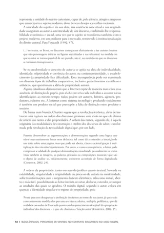 58	 |	 Blogs íntimos: Percursos de sentido no contexto discursivo do meio digital
representa a unidade do sujeito cartesiano, capaz de, pela ciência, atingir o progresso
que emanciparia o sujeito moderno, dono de seus desejos e escolhas racionais.
A unicidade do sujeito e da sua obra, sua coerência conceitual e sua originali-
dade asseguram ao autor a autenticidade de seu discurso, conferindo-lhe responsa-
bilidade econômica e social, uma vez que o sujeito se transforma também, com o
projeto moderno, em um produtor para o mercado, remetendo à institucionalização
do direito autoral. Para Foucault (1992: 47),
(...) os textos, os livros, os discursos começaram efetivamente a ter autores (outros
que não personagens míticas ou figuras sacralizadas e sacralizantes) na medida em
que o autor se tornou passível de ser punido, isto é, na medida em que os discursos
se tornaram transgressores.
Se na modernidade o conceito de autoria se apóia na idéia de individualidade,
identidade, objetividade e coerência do autor, na contemporaneidade, o estabele-
cimento da propriedade fica dificultado. Essa incongruência pode ser examinada
em diversos tipos de trabalhos cooperativos, inclusive procedimentos científicos e
artísticos, que questionam a idéia de propriedade autoral.
Alguns estudiosos demonstram que a Internet expõe de maneira mais clara essa
ausência de distinção de papéis, pois ela favoreceria cada indivíduo a assumir várias
identificações ao mesmo tempo: todos podem ser autores, leitores, agentes, pro-
dutores, editores etc. A Internet como sistema tecnológico produzido socialmente
é também um produto social que pressupõe a falta de distinção entre produtor e
usuário.
De forma mais branda, Chartier sugere que a revolução eletrônica, além de ins-
taurar uma ruptura na ordem dos discursos, promove uma cisão no que ele chama
de ordem das razões e das propriedades. A ordem das razões, segundo ele, é aquela
originária das modalidades de construção e crédito dos discursos do saber, transfor-
mada pela revolução da textualidade digital que, por um lado,
Permite desenvolver as argumentações e demonstrações segundo uma lógica que
não é necessariamente linear nem dedutiva, tal como dá a entender a inscrição de
um texto sobre uma página, mas que pode ser aberta, clara e racional graças à mul-
tiplicação dos vínculos hipertextuais. Por outro, e como conseqüência, o leitor pode
comprovar a validade de qualquer demonstração consultando pessoalmente os textos
(mas também as imagens, as palavras gravadas ou composições musicais) que são
o objeto de análise se, evidentemente, estiverem acessíveis de forma digitalizada
(Chartier, 2002: 24).
A ordem da propriedade, tanto em sentido jurídico quanto textual, baseada na
estabilidade, singularidade e originalidade do processo de autoria na modernidade,
sofre transformações com o surgimento do texto eletrônico, tido como móvel, aber-
to e maleável, possibilitando ao leitor intervir, recortar, deslocar, estender, recompor
as unidades das quais se apodera. O mundo digital, segundo o autor, coloca em
questão a identidade singular e o regime de propriedade, pois:
Nesse processo desaparece a atribuição dos textos ao nome de seu autor, já que estão
constantemente modificados por uma escritura coletiva, múltipla, polifônica, que dá
realidade ao sonho de Foucault quanto ao desaparecimento desejável da apropriação
individual dos discursos – o que ele chamava a ‘função-autor’ (Chartier, 2002: 25).
 