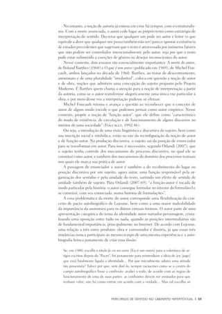 PERCURSOS DE SENTIDO NO LABIRINTO HIPERTEXTUAL	 |	 59
No entanto, a noção de autoria já entrou em crise há tempos, com o estruturalis-
mo. Com a morte anunciada, o autor cede lugar ao próprio texto como estratégia de
interpretação do sentido. Decretar que qualquer um pode ser autor e leitor (o que
equivale a dizer que qualquer um possa também não ser) parece ignorar a existência
de estudos precedentes que sugeriam que o texto é atravessado por inúmeros fatores
que não podem ser controlados intencionalmente pelo autor, seja por que o texto
pode estar submetido a coerções de gênero ou desejos inconscientes do autor.
Nesse contexto, dois ensaios são essencialmente importantes: A morte do autor,
de Roland Barthes (1968) e O que é um autor (publicado em 1969), de Michel Fou-
cault, ambos lançados na década de 1960. Barthes, ao tratar de descentramento,
anonimato e de uma pluralidade “irredutível”, coloca em questão a noção de autor
e de obra, noções que admitem uma concepção do sujeito proposto pelo Projeto
Moderno. É Barthes quem chama a atenção para a noção de interpretação a partir
da autoria, como se o autor transferisse alegoricamente uma única voz particular à
obra, e por meio desse voz a interpretação pudesse se efetuar.
Michel Foucault retoma e avança a questão ao reconhecer que o conceito de
autor de algum modo excede o que podemos pensar como autor empírico. Nesse
contexto, propõe a noção de “função autor”, que ele define como “característico
do modo de existência, de circulação e de funcionamento de alguns discursos no
interior de uma sociedade” (Foucault, 1992:46).
Ou seja, a introdução de uma visão lingüística e discursiva do sujeito, bem como
sua inscrição social e simbólica, estão na raiz da reconfiguração da noção de autor
e de função-autor. Na produção discursiva, o sujeito sai da posição de enunciador
para se transformar em autor. Para isso, é necessário, segundo Orlandi (2007), que
o sujeito tenha controle dos mecanismos do processo discursivo, no qual ele se
constitui como autor, e também dos mecanismos do domínio dos processos textuais
nos quais ele marca sua prática de autor.
A passagem de enunciador a autor é também a do recobrimento do lugar ou
posição discursiva por um sujeito, agora autor, uma função responsável pela or-
ganização dos sentidos e pela unidade do texto, surtindo um efeito de sentido de
unidade também de sujeito. Para Orlandi (2007:69), “a função-autor é tocada de
modo particular pela história: o autor consegue formular no interior do formulável e
se constitui, com seu enunciado, numa história de formulações”.
A essa problemática da morte do autor corresponde uma flexibilização do con-
ceito de pacto autobiográfico de Lejeune, bem como a uma maior maleabilidade
da importância da assinatura para os diários virtuais íntimos. O autor parte de uma
apresentação categórica do tema da identidade autor-narrador-personagem, crista-
lizando uma oposição entre tudo ou nada, quando as posições intermediárias são
de fundamental importância, principalmente na Internet. De acordo com Lejeune,
uma relação a três entre produtor, obra e consumidor é ilusória, já que essas três
instâncias nunca participam ao mesmo tempo de uma mesma experiência e a auto-
biografia brinca justamente de criar essa ilusão:
Se, em 1980, escolhi o título Je est un autre [Eu é um outro] para a coletânea de ar-
tigos escritos depois do “Pacto”, foi justamente para reintroduzir a idéia de jeu [jogo]
que está fatalmente ligada a identidade... Por que inicialmente adotei uma atitude
tão jansenista? Talvez por que, sem dizê-lo, sempre raciocinei como se o centro do
campo autobiográfico fosse a confissão: avaliei o todo, de acordo com as regras de
funcionamento de uma de suas partes: as confissões devem ser assinadas para que
tenham valor; não há como entrar em acordo com a verdade... Mas tal escolha só
 