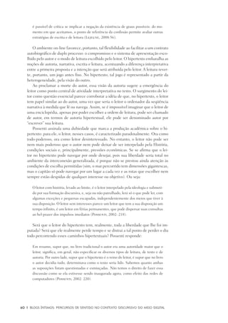 60	 |	 Blogs íntimos: Percursos de sentido no contexto discursivo do meio digital
é passível de crítica se implicar a negação da existência de graus possíveis: do mo-
mento em que aceitamos, o ponto de referência da confissão permite avaliar outras
estratégias de escrita e de leitura (Lejeune, 2008:56).
O ambiente on-line favorece, portanto, tal flexibilidade ao facilitar a um contrato
autobiográfico de duplo processo: o compromisso e o sistema de apresentação esco-
lhido pelo autor e o modo de leitura escolhido pelo leitor. O hipertexto embaralha as
noções de autoria, narrativa, escrita e leitura, acentuando a diferença interpretativa
entre a primeira proposta e a intenção que será atribuída pelo leitor. A leitura rever-
te, portanto, um jogo antes fixo. No hipertexto, tal jogo é representado a partir da
heterogeneidade, pela visão do outro.
Ao proclamar a morte do autor, essa visão da autoria sugere a emergência do
leitor como ponto central de atividade interpretativa no texto. O surgimento do lei-
tor como questão essencial parece corroborar a idéia de que, no hipertexto, o leitor
tem papel similar ao do autor, uma vez que seria o leitor o ordenador da seqüência
narrativa à medida que lê ou navega. Assim, se é impossível imaginar que o leitor de
uma enciclopédia, apenas por poder escolher a ordem de leitura, pode ser chamado
de autor, em termos de autoria hipertextual, ele pode ser denominado autor por
“escrever” sua leitura.
Possenti assinala uma dubiedade que marca a produção acadêmica sobre o hi-
pertexto: para ele, o leitor, nesses casos, é caracterizado paradoxalmente. Ora como
todo-poderoso, ora como leitor desinteressado. No entanto, o leitor não pode ser
nem mais poderoso que o autor nem pode deixar de ser interpelado pela História,
condições sociais e, principalmente, pressões econômicas. Se se afirma que o lei-
tor no hipertexto pode navegar por onde desejar, pois sua liberdade seria total no
ambiente da interconexão generalizada, é porque não se prestou ainda atenção às
condições de escolha permitidas (sim, o mar percorrido tem dimensões gigantescas,
mas o capitão só pode navegar por um lugar a cada vez e as rotas que escolher nem
sempre estão despidas de qualquer interesse ou objetivo). Ou seja:
O leitor com história, levado ao limite, é o leitor interpelado pela ideologia e submeti-
do por sua formação discursiva, e, seja ou não patrulhado, lerá só o que pode ler, com
algumas exceções e pequenas escapadas, independentemente dos meios que tiver à
sua disposição. O leitor sem interesses parece um leitor que tem a sua disposição um
tempo infinito, é um leitor em férias permanentes, que pode dispersar suas consultas
ao bel-prazer dos impulsos imediatos (Possenti, 2002: 218).
Será que o leitor do hipertexto tem, realmente, toda a liberdade que lhe foi im-
putada? Será que ele realmente perde tempo e se distrai a tal ponto de perder o dia
todo percorrendo esses caminhos hipertextuais? Possenti responde:
Em resumo, supor que, no livro tradicional o autor era uma autoridade maior que o
leitor, significa, em geral, não especificar os diversos tipos de leitura, de texto e de
autoria. Por outro lado, supor que o hipertexto é o reino do leitor, é supor que no livro
o autor decidia tudo, determinava como o texto seria lido. Sabemos quanto ambas
as suposições foram questionadas e esmiuçadas. Não temos o direito de fazer essa
discussão como se ela estivesse sendo inaugurada agora, como efeito das redes de
computadores (Possenti, 2002: 220).
 
