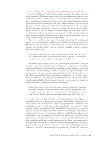 PERCURSOS DE SENTIDO NO LABIRINTO HIPERTEXTUAL	 |	 61
III.3 - O sentido, a leitura e a escrita no hipertexto digital
Assim como Lejeune flexibiliza suas asserções a respeito da unidade autoral ao
admitir a questão da identidade entre autor, narrador e personagem como um jogo,
atualizado na leitura, a problemática do sentido também deverá sofrer transforma-
ções seguindo a mesma direção: uma abertura semântica, possibilitada e acentuada
pelas novas condições de emergência do texto e da narratividade, de acordo com os
presupostos da virtualização, do hipertexto e da interatividade. A idéia de que, na
Internet, as instâncias de escrita e leitura se confundem decorre dessa indetermina-
ção do sentido. No entanto, algumas ressalvas a respeito da conjectura da ausência
de totalidade semântica na Internet serão propostas, tendo em vista a diferença
existente entre a simples digitalização do texto e a sua potencialização, ou seja, o
uso da interatividade que caracteriza o meio digital.
Pierre Lévy conduz a uma viagem pela história da evolução da oralidade, da
escrita e da cibercultura com o objetivo de recolher argumentos em torno da sua
proposição sobre o universo da cibercultura: este seria um mundo universal, no
entanto, impossível de atingir o que ele chama de totalidade semântica. Segundo
ele, nas sociedades orais,
As mensagens lingüísticas eram sempre recebidas no tempo e lugar que eram emiti-
das. Emissores e receptores compartilhavam uma situação idêntica, e na maior parte
do tempo um universo semelhante de significação (Lévy, 2000: 114).
No entanto, após a invenção da escrita, as mensagens deixaram ter o espaço e
o tempo em que foram emitidas em comum. Emissor e receptor dessas mensagens
não compartilham o mesmo tempo, a mesma situação, isto é, não estão interagindo
diretamente, no mesmo tempo e espaço. Justamente por persistirem fora desse
mesmo espaço e tempo, essas mensagens escritas estão “fora de contexto” (isto é,
fora do contexto em que foram originalmente produzidas). No entanto, compre-
ender o contexto de uma mensagem emitida há mais de mil anos do outro lado do
mundo não é tarefa fácil. Por isso, tanto do lado do emissor quanto do receptor são
praticados esforços práticos para garantir a compreensão.
Do lado da emissão, foi feito um esforço para compor mensagens que pudessem
circular em toda parte, independentemente de suas condições de produção e, que,
na medida do possível, contêm em si mesma suas chaves de interpretação, ou sua
“razão”. A esse esforço prático corresponde a idéia do universal (Lévy, 2000: 116).
Compreender a questão do sentido e da interpretação nos textos depende ini-
cialmente da concepção do termo texto. Segundo Maingueneau, emprega-se o ter-
mo quando se trata de apreender o enunciado como um todo, constituindo uma
totalidade coerente. Ou seja, textos podem ser definidos como produções verbais
orais ou escritas estruturadas de forma a perdurarem, a se repetirem, a circularem
longe de seu contexto original. Os textos não necessariamente precisam ser produ-
zidos por um só locutor. Um texto pode também ser atribuído a vários locutores, o
que demonstra uma heterogeneidade. Assim, texto corresponde a unidades verbais
pertencentes a um gênero de discurso, sendo certamente preferível defini-lo como
uma seqüência significante (considerada coerente) de signos entre duas interrup-
ções marcadas da comunicação. Embora seja comumente relacionada à escrita, a
palavra texto, apesar da definição corrente — “todo discurso fixado pela escritura”
(Ricoeur, 1986: 137) — não se remete prioritariamente à escrita. Opor texto escri-
 