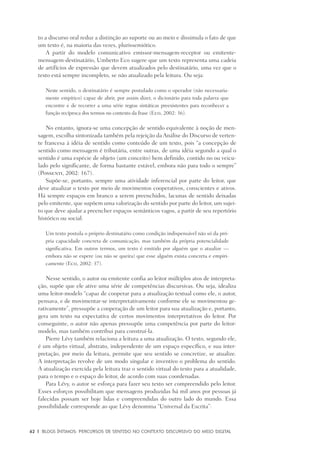 62	 |	 Blogs íntimos: Percursos de sentido no contexto discursivo do meio digital
to a discurso oral reduz a distinção ao suporte ou ao meio e dissimula o fato de que
um texto é, na maioria das vezes, plurissemiótico.
A partir do modelo comunicativo emissor-mensagem-receptor ou emitente-
mensagem-destinatário, Umberto Eco sugere que um texto representa uma cadeia
de artifícios de expressão que devem atualizados pelo destinatário, uma vez que o
texto está sempre incompleto, se não atualizado pela leitura. Ou seja:
Neste sentido, o destinatário é sempre postulado como o operador (não necessaria-
mente empírico) capaz de abrir, por assim dizer, o dicionário para toda palavra que
encontre e de recorrer a uma série regras sintáticas preexistentes para reconhecer a
função recíproca dos termos no contexto da frase (Eco, 2002: 36).
No entanto, ignora-se uma concepção de sentido equivalente à noção de men-
sagem, escolha sintonizada também pela rejeição da Análise do Discurso de verten-
te francesa à idéia de sentido como conteúdo de um texto, pois “a concepção de
sentido como mensagem é tributária, entre outras, de uma idéia segundo a qual o
sentido é uma espécie de objeto (um conceito) bem definido, contido no ou veicu-
lado pelo significante, de forma bastante estável, embora não para todo o sempre”
(Possenti, 2002: 167).
Supõe-se, portanto, sempre uma atividade inferencial por parte do leitor, que
deve atualizar o texto por meio de movimentos cooperativos, conscientes e ativos.
Há sempre espaços em branco a serem preenchidos, lacunas de sentido deixadas
pelo emitente, que supõem uma valorização do sentido por parte do leitor, um sujei-
to que deve ajudar a preencher espaços semânticos vagos, a partir de seu repertório
histórico ou social:
Um texto postula o próprio destinatário como condição indispensável não só da pró-
pria capacidade concreta de comunicação, mas também da própria potencialidade
significativa. Em outros termos, um texto é emitido por alguém que o atualize —
embora não se espere (ou não se queira) que esse alguém exista concreta e empiri-
camente (Eco, 2002: 37).
Nesse sentido, o autor ou emitente confia ao leitor múltiplos atos de interpreta-
ção, supõe que ele ative uma série de competências discursivas. Ou seja, idealiza
uma leitor-modelo “capaz de cooperar para a atualização textual como ele, o autor,
pensava, e de movimentar-se interpretativamente conforme ele se movimentou ge-
rativamente”, pressupõe a cooperação de um leitor para sua atualização e, portanto,
gera um texto na expectativa de certos movimentos interpretativos do leitor. Por
conseguinte, o autor não apenas pressupõe uma competência por parte do leitor-
modelo, mas também contribui para construí-la.
Pierre Lévy também relaciona a leitura a uma atualização. O texto, segundo ele,
é um objeto virtual, abstrato, independente de um espaço específico, e sua inter-
pretação, por meio da leitura, permite que seu sentido se concretize, se atualize.
A interpretação revolve de um modo singular e inventivo o problema do sentido.
A atualização exercida pela leitura traz o sentido virtual do texto para a atualidade,
para o tempo e o espaço do leitor, de acordo com suas coordenadas.
Para Lévy, o autor se esforça para fazer seu texto ser compreendido pelo leitor.
Esses esforços possibilitam que mensagens produzidas há mil anos por pessoas já
falecidas possam ser hoje lidas e compreendidas do outro lado do mundo. Essa
possibilidade corresponde ao que Lévy denomina “Universal da Escrita”:
 