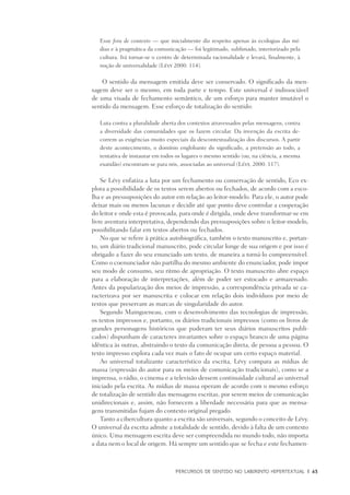 PERCURSOS DE SENTIDO NO LABIRINTO HIPERTEXTUAL	 |	 63
Esse fora de contexto — que inicialmente diz respeito apenas às ecologias das mí-
dias e à pragmática da comunicação — foi legitimado, sublimado, interiorizado pela
cultura. Irá tornar-se o centro de determinada racionalidade e levará, finalmente, à
noção de universalidade (Lévy 2000: 114).
O sentido da mensagem emitida deve ser conservado. O significado da men-
sagem deve ser o mesmo, em toda parte e tempo. Este universal é indissociável
de uma visada de fechamento semântico, de um esforço para manter imutável o
sentido da mensagem. Esse esforço de totalização do sentido:
Luta contra a pluralidade aberta dos contextos atravessados pelas mensagens, contra
a diversidade das comunidades que os fazem circular. Da invenção da escrita de-
correm as exigências muito especiais da descontextualização dos discursos. A partir
deste acontecimento, o domínio englobante do significado, a pretensão ao todo, a
tentativa de instaurar em todos os lugares o mesmo sentido (ou, na ciência, a mesma
exatidão) encontram-se para nós, associadas ao universal (Lévy, 2000: 117).
Se Lévy enfatiza a luta por um fechamento ou conservação de sentido, Eco ex-
plora a possibilidade de os textos serem abertos ou fechados, de acordo com a esco-
lha e as pressuposições do autor em relação ao leitor-modelo. Para ele, o autor pode
deixar mais ou menos lacunas e decidir até que ponto deve controlar a cooperação
do leitor e onde esta é provocada, para onde é dirigida, onde deve transformar-se em
livre aventura interpretativa, dependendo das pressuposições sobre o leitor-modelo,
possibilitando falar em textos abertos ou fechados.
No que se refere à prática autobiográfica, também o texto manuscrito e, portan-
to, um diário tradicional manuscrito, pode circular longe de sua origem e por isso é
obrigado a fazer do seu enunciado um texto, de maneira a torná-lo compreensível.
Como o coenunciador não partilha do mesmo ambiente do enunciador, pode impor
seu modo de consumo, seu ritmo de apropriação. O texto manuscrito abre espaço
para a elaboração de interpretações, além de poder ser estocado e armazenado.
Antes da popularização dos meios de impressão, a correspondência privada se ca-
racterizava por ser manuscrita e colocar em relação dois indivíduos por meio de
textos que preservam as marcas de singularidade do autor.
Segundo Maingueneau, com o desenvolvimento das tecnologias de impressão,
os textos impressos e, portanto, os diários tradicionais impressos (como os livros de
grandes personagens históricos que puderam ter seus diários manuscritos publi-
cados) dispunham de caracteres invariantes sobre o espaço branco de uma página
idêntica às outras, abstraindo o texto da comunicação direta, de pessoa a pessoa. O
texto impresso explora cada vez mais o fato de ocupar um certo espaço material.
Ao universal totalizante característico da escrita, Lévy compara as mídias de
massa (expressão do autor para os meios de comunicação tradicionais), como se a
imprensa, o rádio, o cinema e a televisão dessem continuidade cultural ao universal
iniciado pela escrita. As mídias de massa operam de acordo com o mesmo esforço
de totalização de sentido das mensagens escritas, por serem meios de comunicação
unidirecionais e, assim, não fornecem a liberdade necessária para que as mensa-
gens transmitidas fujam do contexto original pregado.
Tanto a cibercultura quanto a escrita são universais, segundo o conceito de Lévy.
O universal da escrita admite a totalidade de sentido, devido à falta de um contexto
único. Uma mensagem escrita deve ser compreendida no mundo todo, não importa
a data nem o local de origem. Há sempre um sentido que se fecha e este fechamen-
 