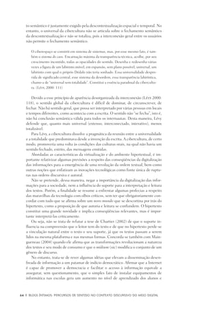 64	 |	 Blogs íntimos: Percursos de sentido no contexto discursivo do meio digital
to semântico é justamente exigido pela descontextualização espacial e temporal. No
entanto, o universal da cibercultura não se articula sobre o fechamento semântico
da descontextualização e não se totaliza, pois a interconexão geral entre os usuários
não permite o fechamento semântico.
O ciberespaço se constrói em sistema de sistemas, mas, por esse mesmo fato, é tam-
bém o sistema do caos. Encarnação máxima da transparência técnica, acolhe, por seu
crescimento incontido, todas as opacidades do sentido. Desenha e redesenha várias
vezes a figura de um labirinto móvel, em expansão, sem plano possível, universal, um
labirinto com qual o próprio Dédalo não teria sonhado. Essa universalidade despro-
vida de significado central, esse sistema da desordem, essa transparência labiríntica,
chamo-a de “universal sem totalidade”. Constitui a essência paradoxal da cibercultu-
ra. (Lévy, 2000: 111)
Devido a esse princípio de aparência desorganizada da interconexão (Lévy 2000:
118), o sentido global da cibercultura é difícil de dominar, de circunscrever, de
fechar. Não há sentido geral, que possa ser interpretado por várias pessoas em locais
e tempos diferentes, como acontecia com a escrita. O sentido não “se fecha”, isto é,
não há conclusão semântica válida para todos os internautas. Desta maneira, Lévy
defende que, quanto mais universal (extenso, interconectado, interativo), menos
totalizável.
Para Lévy, a cibercultura dissolve a pragmática da reunião entre a universalidade
e a totalidade que predominava desde a invenção da escrita. A cibercultura, de certo
modo, promoveria uma volta às condições das culturas orais, na qual não havia um
sentido fechado, estrito, das mensagens emitidas.
Abordadas as características da virtualização e do ambiente hipertextual, é im-
portante relativizar algumas previsões a respeito das conseqüências da digitalização
das informações para a emergência de uma revolução da ordem textual, bem como
outras noções que enfatizam as inovações tecnológicas como fonte única de ruptu-
ras nas ordens discursiva e autoral.
Não se pretende, dessa maneira, negar a importância da digitalização das infor-
mações para a sociedade, nem a influência do suporte para a interpretação e leitura
dos textos. Porém, a finalidade se resume a enfrentar algumas profecias a respeito
das maravilhas da tecnologia com olhos críticos, sem ter que obrigatoriamente con-
cordar com tudo que se afirma sobre um novo mundo que se descortina por trás do
hipertexto, como a proposição de que autoria e leitura se confundem. O hipertexto
constitui uma grande novidade e implica conseqüências relevantes, mas é impor-
tante interpretá-las criticamente.
Ou seja, não se trata de refutar a tese de Chartier (2002) de que o suporte in-
fluencia na compreensão que o leitor tem do texto e de que no hipertexto perde-se
a vinculação natural entre o texto e seu suporte, já que os textos passam a serem
lidos na mesma plataforma e nas mesmas formas. Concorda-se também com Main-
gueneau (2004) quando ele afirma que as transformações revolucionam a natureza
dos textos e seu modo de consumo e que o mídium (sic) modifica o conjunto de um
gênero de discurso.
No entanto, trata-se de rever algumas idéias que elevam a disseminação desen-
freada de informação a um patamar de indício democrático. Afirmar que a Internet
é capaz de promover a democracia e facilitar o acesso à informação equivale a
assegurar, sem questionamento, que o simples fato de instalar equipamentos de
informática nas escolas gera um aumento no nível de aprendizado dos alunos e
 