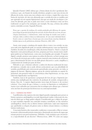 66	 |	 Blogs íntimos: Percursos de sentido no contexto discursivo do meio digital
Quando Chartier (2002) afirma que a leitura diante da tela é geralmente des-
contínua e que, em função do mundo eletrônico, propõe-se uma nova técnica de
difusão da escrita, incita uma nova relação com os textos e impõe-lhes uma nova
forma de inscrição, ele não está afirmando que o sentido do texto se modifica por
que aportado em um suporte hipertextual, mas que seu modo de circulação e con-
sumo foi alterado, pois não se pode mais tratar o texto eletrônico como um livro
tradicional, no qual se faz anotações, por exemplo. Ou seja, a leitura não atribui
outros conteúdos ao texto. Segundo Possenti,
Penso que a questão da mudança de sentido produzido pela diferença de suporte
passa longe da questão da decifração de um texto, da descoberta de seu tema, de suas
relações intertextuais e, evidentemente, ainda mais longe do sentido como sendo a
intenção, dada a conhecer direta ou indiretamente, de uma autor individual identi-
ficável, como se o autor fosse o locutor que está a nossa frente num bar, falando de
bebidas típicas ou de preferências eleitorais (Possenti, 2002: 209).
Assim, nem sempre a mudança de suporte altera o texto e seu sentido, ou seja,
nem todo texto digitalizado pode ser tomado indistintamente como um hipertexto.
Também, levando em consideração a falsa dicotomia Virtual vs. Atual e a noção de
hipertexto como potencialização do texto, propostas por Lévy, mesmo textos nãodi-
gitais podem já ser hipertextuais, como uma enciclopédia, por exemplo. O suporte
digital, contudo, promove uma ruptura na ordem do discurso, ao fazer emergir uma
nova forma de inscrição que oculta o suporte material como instância de referência
para a determinação do texto em um dado gênero discursivo e assim, simplificar a
compreensão do sentido por parte do leitor.
Defende-se que a Internet subverte a ordem do discurso tradicional do mun-
do impresso, contudo, não se pode afirmar acriticamente que essa pluralidade de
sentidos possibilitada pela interconexão generalizada esteja presente em todas as
páginas da Internet. Algumas páginas, apesar de estarem aportadas no suporte hi-
pertextual, não possuem todas as características ditas hipertextuais, ou seja, nem
todo texto digitalizado é um hipertexto.
Também, trata-se de questionar a proposição de Lévy de que o hipertexto per-
mitiria uma multiplicação dos contextos de produção de sentido, enriquecendo a
leitura. Para ele, “o suporte digital permite novos tipos de leituras (e de escritas)
coletivas”. Essa noção de que a leitura e a escrita no hipertexto se confundem é
muitas vezes utilizados por entusiastas das tecnologias para afirmar que a Internet
seria um fator de promoção da democracia na contemporaneidade.
III.4 – Diários na rede?
A problemática das rupturas do texto digital quando empregada para pensar as
formas narrativas autobiográficas na rede hipertextual conduz à discussão do esta-
tuto de diário que os blogs podem adquirir. Considerando que o objeto de pesqui-
sa aqui estudado engendra um conteúdo temático semelhante ao das narrativas
autobiográficas, dentre elas os diários íntimos tradicionais, nada mais importante
que aprofundar as relações de gênero entre os diários virtuais íntimos e os diários
íntimos tradicionais.
A inscrição histórica dos enunciados condiciona o enunciador a filiar-se seman-
ticamente a determinada posição enunciativa, dominando um sistema de regras que
tornam possíveis tais posicionamentos. Definida a “rede semântica que circunscre-
ve a especificidade de um discurso” (Maingueneau, 2008: 55) como um espaço
 