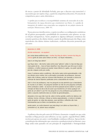 PERCURSOS DE SENTIDO NO LABIRINTO HIPERTEXTUAL	 |	 67
de trocas e jamais de identidade fechada, para que o discurso seja enunciável, é
necessário que um sujeito o faça, a partir da competência discursiva. O conceito de
competência, para o autor, determina a:
1) aptidão para reconhecer a incompatibilidade semântica de enunciados da ou das
formação(ões) do espaço discursivo que constitui(em) seu Outro; 2) a aptidão de
interpretar, de traduzir esses enunciados nas categorias de seu próprio sistema de
restrições (Maingueneau, 2008: 55).
Nesse processo interdiscursivo, o sujeito reconhece as configurações semânticas
de tal gênero pressupondo a possibilidade de cruzamento entre gêneros, ou seja,
as relações intergenéricas. Assim, propõem-se algumas definições semânticas das
coerções genéricas dos diários íntimos a partir da problematização dos blogs como
equivalentes dos diários íntimos tradicionais, conforme discussão promovida por
um autor:
dezembro 4, 2008
dúvida existencial - me ajudem!
por conta dessa polêmica aqui - mulher faz blog de diário, homem faz blog de
notícia [grifo do autor para indicar um link] - eu fiquei matutanto...
esse é um blog tipo diário?
que fique claro - não tenho nada contra esse “gênero”, aliás é o tipo de blog que
mais gosto de ler... mas se fosse classificar meu blog acho que diria que é sobre
cotidiano. a melhor pessoa pra ajudar nesse dilema é o gabis, vou pedir opinião
pra ele e depois conto pra vocês.
meus 2 centavos sobre a polêmica: não tenho nada contra generalização e não
me ofendo como mulher com a afirmação (conclusão) da professora. escrever
diário não é ofensa, pode ser inclusive alta literatura, por exemplo a coluna de
crônicas de clarice lispector publicada como a descoberta do mundo.
não li o livro da professora, mas me pergunto se ela admitiria que a descoberta
do mundo é um diário. me pergunto também se não há uma pequena confusão
entre conteúdo e estilo - se escrevo de forma pessoal escrevo diário? ou será a
menção de fatos do dia-a-dia do autor que transforma um texto qualquer em
parte de um diário? e por fim me pergunto se uma professora que publica livro
sobre o assunto realmente deve se render às generalizações...
deixando o livro que não li pra lá, volto à minha opinião: prefiro ler diários a ler
notícias, humor, crônicas, críticas ou textos especializados. o motivo é simples:
gosto de gente. as vidas das pessoas, suas opiniões e reflexões são mais
interessantes que os fatos e as bandeiras, pra mim.
sendo assim, se vocês disserem que este blog é um diário eu ficarei feliz ;)
comentem aí, vá, abram seus corações!
A polêmica descrita pelo autor de Zel ilustra claramente o engodo em que estão
inseridos os blogs pessoais auto-reflexivos, ou seja, aqueles, segundo Primo (2008),
escritos por apenas um autor e com finalidades cotidianas reflexivas. Apesar da des-
centralização das informações que caracteriza a produção textual na Internet, esses
blogs ainda estão pautados em um princípio de singularidade e homogeneidade
 