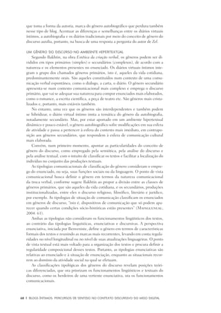 68	 |	 Blogs íntimos: Percursos de sentido no contexto discursivo do meio digital
que toma a forma da autoria, marca do gênero autobiográfico que perdura também
nesse tipo de blog. Acentuar as diferenças e semelhanças entre os diários virtuais
íntimos, a autobiografia e os diários tradicionais por meio do conceito de gênero do
discurso auxilia, portanto, na busca de uma resposta a pergunta do autor de Zel.
Um gênero do discurso no ambiente hipertextual
Segundo Bakhtin, na obra Estética da criação verbal, os gêneros podem ser di-
vididos em tipos primários (simples) e secundários (complexos), de acordo com a
natureza e os elementos presentes no enunciado. Os diários virtuais íntimos inte-
gram o grupo dos chamados gêneros primários, isto é, aqueles da vida cotidiana,
predominantemente orais. São aqueles constituídos num contexto de uma comu-
nicação verbal espontânea, como o diálogo, a carta, o diário. O gênero secundário
apresenta-se num contexto comunicacional mais complexo e emprega o discurso
primário, que vai se adequar sua natureza para compor enunciados mais elaborados,
como o romance, a escrita científica, a peça de teatro etc. São gêneros mais crista-
lizados e, portanto, mais estáveis também.
No entanto, uma vez que os gêneros são interdependentes e também podem
se hibridizar, o diário virtual íntimo imita a temática do gênero da autobiografia,
notadamente secundário. Mas, por estar aportado em um ambiente hipertextual
dinâmico e pouco estável, o gênero autobiográfico sofre modificações em sua esfera
de atividade e passa a pertencer à esfera do contexto mais imediato, em contrapo-
sição aos gêneros secundários, que respondem à esfera de comunicação cultural
mais elaborada.
Convém, num primeiro momento, apontar as particularidades do conceito de
gênero do discurso, como empregado pela semiótica, pela análise do discurso e
pela análise textual, com o intuito de classificar os textos e facilitar a localização do
indivíduo no conjunto das produções textuais.
As tipologias comunicacionais de classificação do gênero consideram o empre-
go do enunciado, ou seja, suas funções sociais ou da linguagem. O ponto de vista
comunicacional busca definir o gênero em termos da natureza comunicacional
da troca verbal, conforme sugere Bakhtin ao propor a divisão entre as classes de
gêneros primários, que são aqueles da vida cotidiana, e os secundários, produções
institucionalizadas, entre eles o discurso religioso, filosófico, literário e jurídico,
por exemplo. As tipologias de situação de comunicação classificam os enunciados
em gêneros de discurso, “isto é, dispositivos de comunicação que só podem apa-
recer quando certas condições sócio-históricas estão presentes” (Maingueneau,
2004: 61).
Ambas as tipologias não consideram os funcionamentos lingüísticos dos textos,
ao contrário das tipologias linguísticas, enunciativas e discursivas. A perspectiva
enunciativa, iniciada por Benveniste, define o gênero em termos de características
formais dos textos e reunindo as marcas mais recorrentes, levando em conta regula-
ridades no nível longitudinal ou no nível de suas atualizações linguageiras. O ponto
de vista textual está mais voltado para a organização dos textos e procura definir a
regularidade composicional desses textos. Portanto, as tipologias enunciativas são
relativas ao enunciado e à situação de enunciação, enquanto as situacionais recor-
rem ao domínio da atividade social na qual se efetuam.
As classificações tipológicas dos gêneros do discurso revelam posições teóri-
cas diferenciadas, que ora priorizam os funcionamentos lingüísticos e textuais do
discurso, como os herdeiros de uma vertente enunciativa, ora os funcionamentos
comunicacionais.
 