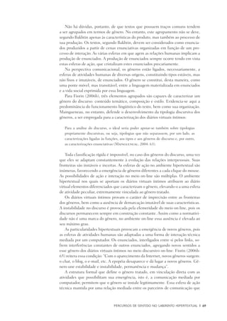 PERCURSOS DE SENTIDO NO LABIRINTO HIPERTEXTUAL	 |	 69
Não há dúvidas, portanto, de que textos que possuem traços comuns tendem
a ser agrupados em termos de gênero. No entanto, este agrupamento não se deve,
segundo Bakhtin apenas às características do produto, mas também ao processo de
sua produção. Os textos, segundo Bakhtin, devem ser considerados como enuncia-
dos produzidos a partir de cenas enunciativas organizadas em função de um pro-
cesso de interação. As várias esferas em que agem as relações humanas implicam a
produção de enunciados. A produção de enunciados sempre ocorre tendo em vista
estas esferas de ação, que cristalizam estes enunciados precariamente.
Na perspectiva comunicacional, os gêneros estão ligados, necessariamente, a
esferas de atividades humanas de diversas origens, constituindo tipos estáveis, mas
não fixos e imutáveis, de enunciados. O gênero se constitui, desta maneira, como
uma ponte móvel, mas transitável, entre a linguagem materializada em enunciados
e a vida social exprimida por essa linguagem.
Para Fiorin (2006b), três elementos agrupados são capazes de caracterizar um
gênero do discurso: conteúdo temático, composição e estilo. Evidencia-se aqui a
predominância do funcionamento lingüístico do texto, bem como sua organização.
Maingueneau, no entanto, defende o desenvolvimento da tipologia discursiva dos
gêneros, a ser empregada para a caracterização dos diários virtuais íntimos:
Para a análise do discurso, o ideal seria poder apoiar-se também sobre tipologias
propriamente discursivas, ou seja, tipologias que não separassem, por um lado, as
caracterizações ligadas às funções, aos tipos e aos gêneros de discurso e, por outro,
as caracterizações enunciativas (Maingueneau, 2004: 63).
Toda classificação rígida é impossível, no caso dos gêneros do discurso, uma vez
que eles se adaptam constantemente à evolução das relações interpessoais. Suas
fronteiras são instáveis e incertas. As esferas de ação no ambiente hipertextual são
inúmeras, favorecendo a emergência de gêneros diferentes a cada clique do mouse.
As possibilidades de ação e interação no meio on-line são múltiplas. O ambiente
hipertextual nos quais se aportam os diários virtuais íntimos atribuem ao diário
virtual elementos diferenciados que caracterizam o gênero, elevando-o a uma esfera
de atividade peculiar, extremamente vinculada ao gênero tratado.
Os diários virtuais íntimos provam o caráter de imprecisão entre as fronteiras
dos gêneros, bem como a ausência de demarcação imutável de suas características.
A instabilidade no discurso é provocada pela efemeridade do meio on-line, pois os
discursos permanecem sempre em construção constante. Assim como a normativi-
dade não é uma marca do gênero, no ambiente on-line essa ausência é elevada ao
seu máximo grau.
As particularidades hipertextuais provocam a emergência de novos gêneros, pois
as esferas de atividades humanas são adaptadas a uma forma de interação técnica
mediada por um computador. Os enunciados, interligados entre si pelos links, so-
frem interferências constantes de outros enunciados, agregando novos sentidos a
esse gênero dos diários virtuais íntimos no meio discursivo on-line. Fiorin (2006b:
65) reitera essa condição: “Com o aparecimento da Internet, novos gêneros surgem:
o chat, o blog, o e-mail, etc. A epopéia desaparece e dá lugar a novos gêneros. Gê-
nero une estabilidade e instabilidade, permanência e mudança”.
A estrutura formal que define o gênero tratado, em vinculação direta com as
atividades que possibilitam sua emergência, isto é, a comunicação mediada por
computador, permitem que o gênero se instale legitimamente. Essa esfera de ação
técnica mantida por uma relação mediada entre os parceiros de comunicação que
 