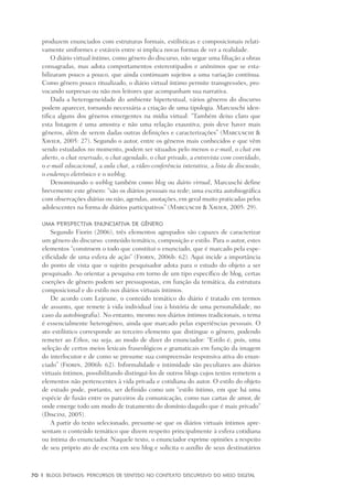 70	 |	 Blogs íntimos: Percursos de sentido no contexto discursivo do meio digital
produzem enunciados com estruturas formais, estilísticas e composicionais relati-
vamente uniformes e estáveis entre si implica novas formas de ver a realidade.
O diário virtual íntimo, como gênero do discurso, não segue uma filiação a obras
consagradas, mas adota comportamentos estereotipados e anônimos que se esta-
bilizaram pouco a pouco, que ainda continuam sujeitos a uma variação contínua.
Como gênero pouco ritualizado, o diário virtual íntimo permite transgressões, pro-
vocando surpresas ou não nos leitores que acompanham sua narrativa.
Dada a heterogeneidade do ambiente hipertextual, vários gêneros do discurso
podem aparecer, tornando necessária a criação de uma tipologia. Marcuschi iden-
tifica alguns dos gêneros emergentes na mídia virtual: “Também deixo claro que
esta listagem é uma amostra e não uma relação exaustiva, pois deve haver mais
gêneros, além de serem dadas outras definições e caracterizações” (Marcuschi &
Xavier, 2005: 27). Segundo o autor, entre os gêneros mais conhecidos e que vêm
sendo estudados no momento, podem ser situados pelo menos o e-mail, o chat em
aberto, o chat reservado, o chat agendado, o chat privado, a entrevista com convidado,
o e-mail educacional, a aula chat, a vídeo-conferência interativa, a lista de discussão,
o endereço eletrônico e o weblog.
Denominando o weblog também como blog ou diário virtual, Marcuschi define
brevemente este gênero: “são os diários pessoais na rede; uma escrita autobiográfica
com observações diárias ou não, agendas, anotações, em geral muito praticadas pelos
adolescentes na forma de diários participativos” (Marcuschi & Xavier, 2005: 29).
Uma perspectiva enunciativa de gênero
Segundo Fiorin (2006), três elementos agrupados são capazes de caracterizar
um gênero do discurso: conteúdo temático, composição e estilo. Para o autor, estes
elementos “constroem o todo que constitui o enunciado, que é marcado pela espe-
cificidade de uma esfera de ação” (Fiorin, 2006b: 62). Aqui incide a importância
do ponto de vista que o sujeito pesquisador adota para o estudo do objeto a ser
pesquisado. Ao orientar a pesquisa em torno de um tipo específico de blog, certas
coerções de gênero podem ser pressupostas, em função da temática, da estrutura
composicional e do estilo nos diários virtuais íntimos.
De acordo com Lejeune, o conteúdo temático do diário é tratado em termos
de assunto, que remete à vida individual (ou à história de uma personalidade, no
caso da autobiografia). No entanto, mesmo nos diários íntimos tradicionais, o tema
é essencialmente heterogêneo, ainda que marcado pelas experiências pessoais. O
ato estilístico corresponde ao terceiro elemento que distingue o gênero, podendo
remeter ao Ethos, ou seja, ao modo de dizer do enunciador: “Estilo é, pois, uma
seleção de certos meios lexicais fraseológicos e gramaticais em função da imagem
do interlocutor e de como se presume sua compreensão responsiva ativa do enun-
ciado” (Fiorin, 2006b: 62). Informalidade e intimidade são peculiares aos diários
virtuais íntimos, possibilitando distingui-los de outros blogs cujos textos remetem a
elementos não pertencentes à vida privada e cotidiana do autor. O estilo do objeto
de estudo pode, portanto, ser definido como um “estilo íntimo, em que há uma
espécie de fusão entre os parceiros da comunicação, como nas cartas de amor, de
onde emerge todo um modo de tratamento do domínio daquilo que é mais privado”
(Discini, 2005).
A partir do texto selecionado, presume-se que os diários virtuais íntimos apre-
sentam o conteúdo temático que dizem respeito principalmente à esfera cotidiana
ou íntima do enunciador. Naquele texto, o enunciador exprime opiniões a respeito
de seu próprio ato de escrita em seu blog e solicita o auxílio de seus destinatários
 