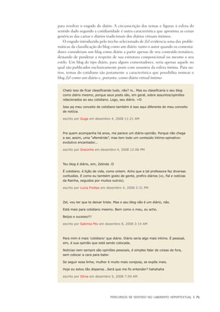 PERCURSOS DE SENTIDO NO LABIRINTO HIPERTEXTUAL	 |	 71
para resolver o engodo do diário. A circunscrição dos temas e figuras à esfera do
sentido dado segundo a cotidianidade é outra característica que aproxima as cenas
genéricas das cartas e diários tradicionais dos diários virtuais íntimos.
O engodo introduzido pelo trecho selecionado de Zel evidencia uma das proble-
máticas da classificação do blog como um diário: tanto o autor quando os comenta-
dores consideram um blog como diário a partir apenas de seu conteúdo temático,
deixando de ponderar a respeito de sua estrutura composicional ou mesmo o seu
estilo. Um blog do tipo diário, para alguns comentadores, seria apenas aquele no
qual são publicados exclusivamente posts com assuntos da esfera íntima. Para ou-
tros, temas do cotidiano são justamente a característica que possibilita nomear o
blog Zel como um diário e, portanto, como diário virtual íntimo:
Chato isso de ficar classificando tudo, não? rs.. Mas eu classificaria o seu blog
como diário mesmo, porque seus posts são, em geral, sobre assuntos/opiniões
relacionados ao seu cotidiano. Logo, seu diário. =D
Isso pq meu conceito de cotidiano também é isso aqui diferente do meu conceito
de notícia.
escrito por Guga em dezembro 4, 2008 11:21 AM
Pra quem acompanha há anos, me parece um diário-opinião. Porque não chega
a ser, assim, uma “efeméride”, mas tem todo um conteúdo íntimo-opinativo-
evolutivo encantador...
escrito por Gracinha em dezembro 4, 2008 12:06 PM
Teu blog é diário, sim, Zelinda :D
É cotidiano. é lição de vida, como ontem. Acho que a tal professora fez diversas
confusões. E como eu também gosto de gente, prefiro diários (vc, Fal e notícias
da Rainha, seguidos por muitos outros).
escrito por Lucia Freitas em dezembro 4, 2008 3:31 PM
Zel, vou ter que te deixar triste. Mas o seu blog não é um diário, não.
Está mais para cotidiano mesmo. Bem como o meu, eu acho.
Beijos e sucesso!!!
escrito por Sabrina Mix em dezembro 8, 2008 3:14 AM
Para mim é mais ‘cotidiano’ que diário. Diário seria algo mais intimo. É pessoal,
sim, é sua opinião que está sendo colocada.
Noticias nem sempre são opiniões pessoais, é simples falar de coisas de fora,
sem colocar a cara para bater.
Se seguir essa linha; mulher é muito mais corajosa, se expõe mais.
Hoje eu estou tão dispersa...Será que me fiz entender? hahahaha
escrito por Silvia em dezembro 5, 2008 7:04 AM
 