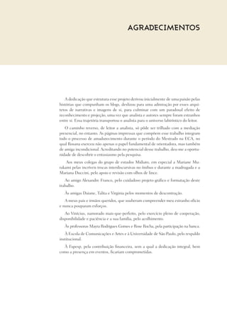 A dedicação que estrutura esse projeto derivou inicialmente de uma paixão pelas
histórias que compunham os blogs, deslizou para uma admiração por esses arqui-
tetos de narrativas e imagens de si, para culminar com um paradoxal efeito de
reconhecimento e projeção, uma vez que analista e autores sempre foram estranhos
entre si. Essa trajetória transportou o analista para o universo labiríntico do leitor.
O caminho reverso, de leitor a analista, só pôde ser trilhado com a mediação
presencial, no entanto. As páginas impressas que compõem esse trabalho integram
todo o processo de amadurecimento durante o período do Mestrado na ECA, no
qual Rosana exerceu não apenas o papel fundamental de orientadora, mas também
de amiga incondicional. Acreditando no potencial desse trabalho, deu-me a oportu-
nidade de descobrir o entusiasmo pela pesquisa.
Aos meus colegas do grupo de estudos Midiato, em especial a Mariane Mu-
rakami pelas incríveis trocas interdiscursivas no ônibus e durante a madrugada e a
Mariana Duccini, pelo apoio e revisão com olhos de lince.
Ao amigo Alexandre Franco, pelo cuidadoso projeto gráfico e formatação deste
trabalho.
Às amigas Daiane, Talita e Virginia pelos momentos de descontração.
A meus pais e irmãos queridos, que souberam compreender meu estranho ofício
e nunca pouparam esforços.
Ao Vinícius, namorado mais-que-perfeito, pelo exercício pleno de cooperação,
disponibilidade e paciência e a sua família, pelo acolhimento.
Às professoras Mayra Rodrigues Gomes e Rose Rocha, pela participação na banca.
À Escola de Comunicações e Artes e à Universidade de São Paulo, pelo respaldo
institucional.
À Fapesp, pela contribuição financeira, sem a qual a dedicação integral, bem
como a presença em eventos, ficariam comprometidas.
AGRADECIMENTOS
 