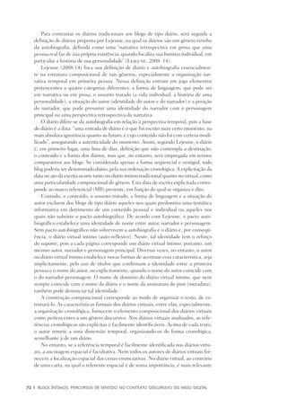 72	 |	 Blogs íntimos: Percursos de sentido no contexto discursivo do meio digital
Para contrastar os diários tradicionais aos blogs de tipo diário, será seguida a
definição de diários proposta por Lejeune, na qual os diários são um gênero vizinho
da autobiografia, definida como uma “narrativa retrospectiva em prosa que uma
pessoa real faz de sua própria existência, quando focaliza sua história individual, em
particular a história de sua personalidade” (Lejeune, 2008: 14).
Lejeune (2008:14) foca sua definição de diário e autobiografia essencialmen-
te na estrutura composicional de tais gêneros, especialmente a organização nar-
rativa temporal em primeira pessoa. Nessa definição entram em jogo elementos
pertencentes a quatro categorias diferentes: a forma de linguagem, que pode ser
em narrativa ou em prosa, o assunto tratado (a vida individual, a história de uma
personalidade), a situação do autor (identidade do autor e do narrador) e a posição
do narrador, que pode presumir uma identidade do narrador com o personagem
principal ou uma perspectiva retrospectiva da narrativa.
O diário difere-se da autobiografia em relação à perspectiva temporal, pois a base
do diário é a data: “uma entrada de diário é o que foi escrito num certo momento, na
mais absoluta ignorância quanto ao futuro, e cujo conteúdo não foi com certeza modi-
ficado”, assegurando a autenticidade do momento. Assim, segundo Lejeune, o diário
é, em primeiro lugar, uma lista de dias, definição que não contempla a destinação,
o conteúdo e a forma dos diários, mas que, no entanto, será empregada em termos
comparativos aos blogs. Se considerada apenas a forma seqüencial e vestigial, todo
blog poderia ser denominado diário, pela sua ordenação cronológica.A explicitação da
data no ato da escrita ocorre tanto no diário íntimo tradicional quanto no virtual, como
uma particularidade composicional do gênero. Esta data de escrita explicitada corres-
ponde ao marco referencial (MR) presente, em função do qual se organiza o dito.
Contudo, o conteúdo, o assunto tratado, a forma de linguagem e a situação do
autor excluem dos blogs de tipo diário aqueles nos quais predomina uma temática
informativa em detrimento de um conteúdo pessoal e individual ou aqueles nos
quais não subsiste o pacto autobiográfico. De acordo com Lejeune, o pacto auto-
biográfico estabelece uma identidade de nome entre autor, narrador e personagem.
Sem pacto autobiográfico não sobrevivem a autobiografia e o diário e, por conseqü-
ência, o diário virtual íntimo (auto-reflexivo). Neste, tal identidade tem o reforço
do suporte, pois a cada página corresponde um diário virtual íntimo, portanto, um
mesmo autor, narrador e personagem principal. Diversas vezes, no entanto, o autor
no diário virtual íntimo estabelece novas formas de acentuar essa característica, seja
implicitamente, pelo uso de títulos que confirmam a identidade entre a primeira
pessoa e o nome do autor, ou explicitamente, quando o nome do autor coincide com
o do narrador-personagem. O nome de domínio do diário virtual íntimo, que nem
sempre coincide com o nome do diário e o nome da assinatura do post (metadata),
também pode denunciar tal identidade.
A construção composicional corresponde ao modo de organizar o texto, de es-
truturá-lo. As características formais dos diários virtuais, entre elas, especialmente,
a organização cronológica, fornecem o elemento composicional dos diários virtuais
como pertencentes a um gênero discursivo. Nos diários virtuais analisados, as refe-
rências cronológicas são explícitas e facilmente identificáveis. Acima de cada texto,
o autor remete a uma dimensão temporal, organizando-os de forma cronológica,
semelhante à de um diário.
No entanto, se a referência temporal é facilmente identificada nos diários virtu-
ais, a ancoragem espacial é facultativa. Nem todos os autores de diários virtuais for-
necem a localização espacial das cenas enunciativas. No diário virtual, ao contrário
de uma carta, na qual o referente espacial é de suma importância, é mais relevante
 