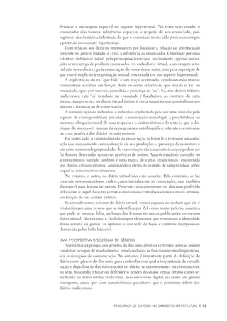 PERCURSOS DE SENTIDO NO LABIRINTO HIPERTEXTUAL	 |	 73
destacar a ancoragem espacial no suporte hipertextual. No texto selecionado, o
enunciador não fornece referências espaciais a respeito de seu enunciado, pois
supõe do destinatário a inferência de que o enunciado tenha sido produzido sempre
a partir de um suporte hipertextual.
Com relação aos dêiticos responsáveis por localizar a relação de interlocução
presente no gênero tratado, é certa a referência ao enunciador. Orientado por uma
estrutura individual, isto é, pela pressuposição de que, inicialmente, apenas um su-
jeito se encarrega de produzir enunciados em cada diário virtual, a ancoragem acto-
rial não se estabelece pela anunciação do nome desse autor, mas pela suposição de
que este é implícito à organização textual processada em um suporte hipertextual.
A explicitação do eu “que fala” é um traço acentuado, condicionando marcas
enunciativas actoriais em função deste eu como referência, que instala o “tu” no
enunciado, que, por sua vez, consolida a presença do “eu”. Se, nos diários íntimos
tradicionais, este “tu” instalado no enunciado é facultativo, ao contrário da carta
íntima, sua presença no diário virtual íntimo é certa naqueles que possibilitam aos
leitores a formulação de comentários.
A comunicação de indivíduo a indivíduo (explicitada pelo vocativo inicial e pelo
aspecto de correspondência privada), a enunciação monologal, a possibilidade ou
mesmo a obrigação moral de uma resposta e o caráter únivoco do texto (o que o dis-
tingue do impresso), marcas da cena genérica autobiográfica, não são encontradas
na cena genérica dos diários virtuais íntimos. 	
Por outro lado, o caráter diferido da enunciação (o leitor lê o texto em uma situ-
ação que não coincide com a situação de sua produção), a presença da assinatura e
um certo número de propriedades da conversação são características que podem ser
facilmente detectadas nas cenas genéricas de ambos. A participação do narrador no
acontecimento narrado também é uma marca de cartas (tradicionais) encontrada
nos diários virtuais íntimos, acentuando o efeito de sentido de subjetividade sobre
o qual se constroem os discursos.
No entanto, o outro, no diário virtual não está ausente. Pelo contrário, se faz
presente nos comentários, endereçados inicialmente ao enunciador, mas também
disponível para leitura de outros. Presente constantemente no discurso proferido
pelo autor, o papel do outro se torna ainda mais central nos diários virtuais íntimos,
em função de seu caráter público.
Se considerarmos o nome do diário virtual, somos capazes de deduzir que ele é
produzido por uma pessoa que se identifica por Zel como nome próprio, assertiva
que pode se mostrar falsa, ao longo das leituras de outras publicações no mesmo
diário virtual. No entanto, é fácil distinguir elementos que remontam à identidade
dessa autoria: os gostos, as opiniões e sua rede de laços e contatos interpessoais
(fornecida pelos links laterais).
Uma perspectiva discursiva de gênero
Ao orientar a tipologia dos gêneros do discurso, diversas vertentes teóricas podem
constituir o corpus de modo diverso, priorizando ora os funcionamentos lingüísticos,
ora as situações de comunicação. No entanto, é importante partir da definição do
diário como gênero do discurso, para então observar qual a importância da virtuali-
zação e digitalização das informações no diário, se determinantes ou constitutivas,
ou seja, buscando refutar ou defender o gênero do diário virtual íntimo como se-
melhante ao diário íntimo tradicional, mas em versão digital, ou como um gênero
emergente, ainda que com características peculiares que o permitem diferir dos
diários tradicionais.
 