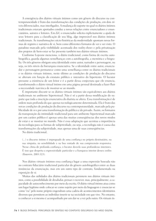 74	 |	 Blogs íntimos: Percursos de sentido no contexto discursivo do meio digital
A emergência dos diários virtuais íntimos como um gênero do discurso na con-
temporaneidade é fruto das transformações das condições de produção, em dois ní-
veis diferenciados, mas interligados.A mudança do suporte no qual os diários íntimos
tradicionais estavam aportados conduz a novas relações entre enunciadores e enun-
ciatários, autores e leitores. Em Zel, o enunciador solicita explicitamente a ajuda de
seus leitores para a classificação de seu blog, algo improvável nos diários íntimos
tradicionais. As transformações sócio-históricas da modernidade apontam novas for-
mas de registro e narrativa de si, bem como diferentes formatos de ver e ser visto. O
paradoxo marcado pela visibilidade acentuada dos reality-shows e pela privatização
dos projetos de bem-estar se faz presente também nos diários virtuais íntimos.
Conforme Lejeune menciona, o diário tradicional, como forma de escrita auto-
biográfica, guarda algumas semelhanças com a autobiografia, a memória e a biogra-
fia. Os três gêneros obrigam uma identidade entre autor, narrador e personagem, ou
seja, os três níveis da hierarquia enunciativa. Se a identidade entre autor, enuncia-
dor e personagem permanece como uma semelhança entre os diários tradicionais
e os diários virtuais íntimos, neste último as condições de produção do discurso
se alteram em função do estatuto público e interativo do hipertexto. O locutor
presume a existência de um leitor e é a partir dessa conjectura que ele enuncia,
transformando o diário virtual íntimo em uma página pessoal destinada a fazer fluir
a necessidade narcísica de mostrar-se ao mundo.
É importante discutir se os diários virtuais íntimos são equivalentes aos diários
tradicionais no ambiente hipertextual. Não é só a partir dessa modificação do su-
porte que toda a inscrição enunciativa do diarista se altera. Essa transformação é de
ordem mais profunda do que apenas tecnologicamente determinada. Ela é fruto das
novas condições de produção do discurso na contemporaneidade, marcado pela pu-
blicidade de si e por uma transformação do público e do privado. Assim, os formatos
da transposição da intimidade tradicional para um ambiente hipertextual marcado
por um caráter público é apenas uma das muitas conseqüências dos novos modos
de estar e se mostrar no mundo. Não é essa adaptação que acentua a importância
da tecnologia para as formas de subjetividade, ou seja, a tecnologia não é causa das
transformações da subjetividade, mas apenas uma de suas conseqüências.
No diário tradicional,
(...) o discurso íntimo é impregnado de uma confiança no próprio destinatário, na
sua simpatia, na sensibilidade e na boa vontade de sua compreensão responsiva.
Nesse clima de profunda confiança, o locutor desvela suas profundezas interiores.
É isso que desperta a expressividade particular e a franqueza interior desses estilos
(Bakhtin, 2003:323).
Nos diários virtuais íntimos essa confiança lugar a uma expressão baseada não
no contrato fiduciário tradicional particular do gênero autobiográfico entre as duas
instâncias da enunciação, mas em um outro tipo de contrato, fundamentado na
exposição de si.
Muitas das utilidades dos diários tradicionais persistem nos diários virtuais ínti-
mos, como a possibilidade de desabafar, pensar e escrever, mas, principalmente, a ca-
pacidade de autoconhecimento por meio da escrita. O diário virtual íntimo atua como
um lugar legítimo onde colocar-se como sujeito por meio da linguagem e enunciar-se
como “eu” pelo nome próprio engendram uma cadeia de acontecimentos identitários
diversos que permitem ao indivíduo inserir-se na sociedade em que vive. No entanto,
o conhecer a si mesmo é acompanhado por um dar-se a ver pelo outro. Os virtuais ín-
 