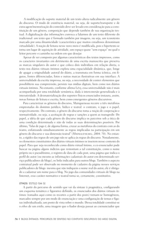 76	 |	 Blogs íntimos: Percursos de sentido no contexto discursivo do meio digital
A modificação do suporte material de um texto altera radicalmente um gênero
do discurso. O modo de existência material, ou seja, de suporte/transporte e de
estocagem/memorização do conteúdo deve ser levado em consideração para a cons-
tituição de um gênero, composição que depende também de sua organização tex-
tual. A digitalização das informações convoca a falarmos de um texto diferente do
tradicional: um texto que é formado também por imagens, ou seja, um iconotexto
marcado por uma dinamicidade (característica que muitos estudiosos denominam
virtualidade). A noção de leitura nesse novo meio é modificada, pois o hipertexto se
torna um lugar de aquisição de atividade, um espaço quase “sem espaço” no qual o
leitor percorre o caminho na ordem em que desejar.
Apesar de ser composto por algumas características dos textos impressos, como
os caracteres invariantes em detrimento de uma escrita manuscrita que preserva
as marcas singulares do autor e que coloca dois indivíduos em relação direta, o
texto nos diários virtuais íntimos explora uma espacialidade dinâmica, que, longe
de apagar a originalidade autoral do diário, a transmuta em forma icônica, em fi-
guras, fontes diferenciadas, fotos e outras marcas ilustrativas em sua interface. A
universalidade da escrita impressa, ou seja, a necessidade de conter elementos que
possibilitem sua compreensão, persiste nas mídias digitais, bem como nos diários
virtuais íntimos. No entanto, conforme afirma Lévy, essa universalidade não é mais
acompanhada por uma totalidade semântica, dada à interconexão generalizada e à
interatividade. A desmaterialização dos suportes físicos enunciados instaura, assim,
novas formas de leitura e escrita, bem como emergentes gêneros discursivos.
Para caracterizar os gêneros do discurso, Maingueneau recorre a três metáforas
emprestadas do domínio jurídico, lúdico e teatral: o contrato, o jogo e o papel,
respectivamente. Do contrato, o gênero do discurso toma a noção de cooperação e
normatividade, ou seja, a aceitação de regras e sanções a quem as transgredir. Do
papel, a idéia de que cada gênero do discurso implica os parceiros sob a ótica de
uma condição determinada e não de todas as suas determinações possíveis. Por
último, “falar de jogo é, de alguma forma, cruzar as metáforas do contrato com as do
teatro, enfatizando simultaneamente as regras implicadas na participação em um
gênero do discurso e sua dimensão teatral” (Maingueneaeu, 2004: 70). No entan-
to, a rigidez das regras de um jogo não se aplica às regras do discurso. Notadamente,
os elementos constituintes dos diários virtuais íntimos os inserem nesse contexto do
papel. Para que seja reconhecido como diário virtual íntimo, o co-enunciador pode
buscar na página alguns indícios que remontam a tal constituição, como o nome
próprio ou o pseudônimo, o registro de data de cada post, uma página que indica o
perfil do autor (ou mesmo as informações cadastrais do autor em determinado ser-
viço publicadores de blogs), os links indicados para outros blogs. Também o aspecto
contratual pode ser observado no momento de cadastro da página nesses serviços
publicadores de blogs: mesmo que não indiquem o nome real do autor, ele é obriga-
do a cadastrar um nome para o blog. No jogo das comunidades virtuais de blogs na
Internet, esse caráter normativo e teatral torna-se, certamente, constitutivo.
Ethos: estilo em si
A partir do percurso de sentido que vai da sintaxe à pragmática, configurando
um esquema temático e figurativo definido, os enunciados dos diários virtuais ín-
timos (tomados aqui como os recortes a partir dos posts) tornam-se homogêneos,
marcados sempre por um modo de enunciação e uma configuração de temas e figu-
ras individualizada, um ponto de vista sobre o mundo. Dessa totalidade constitui-se
o ethos de um estilo, uma imagem que o fiador deseja passar ao coenunciador que
 