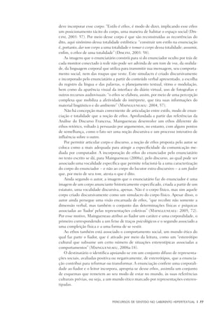 PERCURSOS DE SENTIDO NO LABIRINTO HIPERTEXTUAL	 |	 77
deve incorporar esse corpo: “Estilo é ethos, é modo de dizer, implicando esse ethos
um posicionamento tácito do corpo, uma maneira de habitar o espaço social (Dis-
cini, 2003: 57). Por meio desse corpo é que são reconstruídas as recorrências do
dito, aqui sinônimo dessa totalidade estilística: “construir um estilo na enunciação
é, portanto, dar um corpo a uma totalidade e tomar o corpo dessa totalidade; assumir,
enfim, o ethos de uma totalidade” (Discini, 2003: 58).
As imagens que o enunciatário constrói para si do enunciador oculto por trás de
cada monitor conectado à rede não pode ser advinda de um tom de voz, da oralida-
de, da linguagem corporal que utiliza para transmitir sua mensagem, seu comporta-
mento social, nem das roupas que veste. Este simulacro é criado discursivamente
e incorporado pelo enunciatário a partir do conteúdo verbal apresentado, a escolha
do registro da língua e das palavras, o planejamento textual, ritmo e modulação,
bem como da aparência visual da interface do diário virtual, uso de fotografias e
outros recursos audiovisuais: “o ethos se elabora, assim, por meio de uma percepção
complexa que mobiliza a afetividade do intérprete, que tira suas informações do
material lingüístico e do ambiente” (Maingueneaeu: 2004, 57).
Não há concepção mais conveniente de articulação entre estilo, modo de enun-
ciação e totalidade que a noção de ethos. Aprofundada a partir das referências da
Análise do Discurso Francesa, Maingueneau desenvolve um ethos diferente do
ethos retórico, voltado à persuasão por argumentos, no entanto, com alguns pontos
de semelhança, como o fato ser uma noção discursiva e um processo interativo de
influência sobre o outro.
Por permitir articular corpo e discurso, a noção de ethos proposta pelo autor se
coloca como a mais adequada para atingir a especificidade da comunicação me-
diada por computador. A incorporação do ethos do enunciador pelo enunciatário
no texto escrito se dá, para Maingueneau (2008a), pelo discurso, ao qual pode ser
associado uma vocalidade específica que permite relacioná-la a uma caracterização
do corpo do enunciador – e não ao corpo do locutor extra-discursivo – a um fiador
que, por meio de seu tom, atesta o que é dito.
Ainda segundo o autor, a imagem que o enunciatário faz do enunciador é uma
imagem de um corpo anunciante historicamente especificado, criada a partir de um
estatuto, uma vocalidade discursiva, apenas. Não é o corpo físico, mas sim aquele
corpo criado discursivamente como um simulacro do corpo físico. Apesar disso, o
autor ainda persegue uma visão encarnada de ethos, “que recobre não somente a
dimensão verbal, mas também o conjunto das determinações físicas e psíquicas
associadas ao ‘fiador’ pelas representações coletivas” (Maingueneaeu: 2005, 72).
Por esse motivo, Maingueneau atribui ao fiador um caráter e uma corporalidade, o
primeiro correspondendo a um feixe de traços psicológicos e o segundo associado a
uma compleição física e a uma forma de se vestir.
Ao ethos também está associado o comportamento social, um mundo ético do
qual faz parte o fiador, que é ativado por meio da leitura, como um “estereótipo
cultural que subsume um certo número de situações estereotípicas associadas a
comportamentos” (Maingueneaeu, 2008a:18).
O destinatário o identifica apoiando-se em um conjunto difuso de representa-
ções sociais, avaliadas positiva ou negativamente, de estereótipos, que a enuncia-
ção contribui para reformar ou transformar. A enunciação confere uma corporali-
dade ao fiador e o leitor incorpora, apropria-se desse ethos, assimila um conjunto
de esquemas que remetem ao seu modo de estar no mundo, às suas referências
culturais prévias, ou seja, a um mundo ético marcado por representações estereo-
tipadas.
 