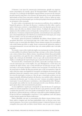78	 |	 Blogs íntimos: Percursos de sentido no contexto discursivo do meio digital
A Internet é um meio de comunicação extremamente apoiado nas represen-
tações estereotípicas de mundo, apesar da heterogeneidade e dinamicidade a ela
associada. Se a ocultação da identidade corporal elimina um processo de estereoti-
pia pela visão do corpo físico, ela o favorece de forma prévia, ou seja, pela interface
apresentada ao leitor, bem como pelo conteúdo. Assim, o leitor se apóia em repre-
sentação sociais pré-determinadas que circulam pela própria Internet para formular
ou incorporar o ethos mostrado.
Se, para o autor, a incorporação não é um processo uniforme; ela se modula em
função dos gêneros e dos tipos de discurso, o simulacro de ethos sobre o qual se
apóia o leitor para construir a corporalidade do autor não depende apenas do tom
íntimo, marca do ethos nos diários virtuais íntimos. A indução de expectativas em
matérias de ethos também ocorre em função de o texto pertencer a um certo gênero
do discurso. A estrutura composicional epistolar, caracterizada por uma espacializa-
ção e uma temporalização com referências ao momento da enunciação, já se ocupa
de levar o leitor a crer em um modo privado de dizer.
No entanto, apesar da pretensa estabilidade dos diários virtuais íntimos como
um gênero discursivo, sua enunciação joga com o ethos sobre o qual ela se apóia.
Espera-se que os enunciados dos diários virtuais íntimos estejam em concordância
com o ethos íntimo que deles se supõe. Assim, no processo de adesão dos sujeitos a
certo posicionamento, em um texto desse tipo, um caráter público não é um dado
esperado.
No entanto, como o ethos visado não implica necessariamente no ethos produzido,
o caráter público do ambiente hipertextual logo corrompe o ethos íntimo, brincando
com a marca íntima desses diários virtuais, trazendo para dentro dessa privacidade
uma característica com qual eles não se identificam, pois a questão do Ethos está
ligada à da construção da identidade, uma vez que cada acontecimento discursivo
implica a consideração de representações que os parceiros fazem um do outro.
Por meio do ethos, o destinatário está, de fato, convocado a um lugar, inscrito na
cena de enunciação que o texto implica. Se, para Maingueneau, o texto não é um
conjunto de signos inertes, mas o rastro deixado por um discurso em que a fala é
encenada, é necessário classificar e ordenar essas encenações. O conceito de cena
da enunciação na Análise do Discurso permite que se fale em momento e lugar de
onde o discurso surge, mas fugindo de concepções sociologistas da enunciação, que
poderiam clamar por categorias como contexto e situação de comunicação. Ao falar
em cena da enunciação, acentua-se o fato de que a enunciação acontece em um
espaço instituído, definido pelo gênero do discurso, mas também sobre a dimensão
construtiva do discurso, que “se coloca em cena”, instaura seu próprio espaço de
enunciação. A cena do discurso é constitutiva, e não independente dele. Maingue-
neau propõe uma análise da cena da enunciação em três cenas distintas, dentre as
quais apenas duas estão necessariamente presentes.
A cena englobante é aquela que corresponde ao tipo de discurso. É aquela que
atribui um estatuto pragmático ao tipo de discurso a que pertence um texto, define
o estatuto dos parceiros e um certo quadro sociotemporal. Assim, deve-se opor tipo
de discurso a gênero de discurso, sendo que o tipo pode recobrir múltiplos gêneros.
O tipo de discurso autobiográfico caracteriza a cena englobante tanto dos diários
virtuais íntimos quanto dos diários tradicionais
Dada a liberdade com que os enunciadores dos diários virtuais íntimos textua-
lizam, pode-se imaginar que não haja regularidades entre as diversas cenas enun-
ciativas propostas. Isso ocorre essencialmente porque é impossível pensar em uma
cenografia única para todo um diário virtual íntimo, uma vez que ele é composto
 