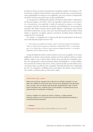 PERCURSOS DE SENTIDO NO LABIRINTO HIPERTEXTUAL	 |	 79
por diversos textos (ou posts) marcados por cenografias variadas. No entanto, se de-
terminamos os diários virtuais íntimos como gêneros do discurso, é possível pensar
numa regularidade em relação à cena englobante, que evoca o leitor a compreender
um diário virtual como pertencente ao tipo autobiográfico.
A cena genérica é definida pelos gêneros do discurso particulares. Cada gênero
de discurso implica, com efeito, uma cena específica: papéis para os seus parcei-
ros, circunstâncias (em particular o modo de inscrição no espaço e no tempo),
um suporte material, um modo de circulação, uma finalidade etc. A cena genérica
específica dos diários virtuais íntimos guarda algumas semelhanças com aquelas
dos diários tradicionais, ou seja, uma cena enunciativa genérica de um diário virtual
íntimo se aproxima, em alguns aspectos coercitivos, do diário íntimo tradicional,
conforme já foi contrastado.
No entanto, a cenografia não é imposta pelo tipo ou pelo gênero do discurso,
mas instituída pelo próprio discurso. Ela:
(...) não é apenas um quadro um cenário, como se o discurso aparecesse inesperada-
mente no interior de um espaço já construído e independente dele: é a enunciação
que, ao se desenvolver, esforça-se para constituir progressivamente o seu próprio
dispositivo de fala (Maingueneau, 2004:87).
A especificidade dos diários virtuais íntimos está na sua cenografia. Se os textos
publicados em diários virtuais íntimos supõem um leitor implícito, dado seu caráter
público, supõe-se que o gênero diário virtual esteja marcado por cenografias varia-
das, que contrapõem o caráter privado da relação autobiográfica e o caráter público
de seu modo de existência discursiva. Assim, o gênero do discurso dos diários virtu-
ais íntimos exige a escolha de uma cenografia, instituída pelo discurso e legitimada
por ele. As cenografias escolhidas pelos enunciadores dos diários virtuais íntimos
são variadas, conforme pode ser observado a seguir:
A Arte Imita a Vida _ parte 2
Nada mais aconteceu naquela noite a não ser ter colocado a bicicleta no carro
dele e ter voltado de carona para casa. Na hora de se despedirem ele não tentou
nem um beijo, nem um abraço mais demorado, absolutamente nada. E ela foi
dormir pensando nele, oscilando entre a preocupação e a esperança de que as
palavras dele se mostrassem verdadeiras.
…
Colocou o telefone na mesinha de centro e suspirou, a cabeça doendo
enquanto soltava o ar. Era incrível como ele era insuportavelmente insolente, e
insuportavelmente fascinante.
... continua...
10 changes of colours Post by Flavia Melissa em as 12:14 AM.
 